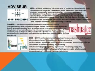 ADVISEUR
2008 + 2009: senior communicatieadviseur/perswoordvoerder, onderhouyden
alle mediacontacten, begeleiden B&W tijdens reguliere
persmomenten, agenderen en initïeren persmomenten, voorlichtingstrajecten
uitstippelen en ondersteunen bij de uitvoering
(informatieverzorging, logistiek), organiseren bewonersparticipatie;
projectcommunicatie RO, volksgezondheid, sport, welzijn, tekstproductie
gemeentepagina‟s + website raadsvergaderingen
2008-2011: projectmanager brand research/adviseur rebranding
(terugkoppeling, voortgangsrapportages, interne communicatie); begeleiden
survey merkontwikkeling in de markt en intern onderzoek merkbeleving bij
medewerkers, projectmanagement sponsoring Erasmus Festival; interne
communicatie, begeleiden onderzoekbureau, bewaken tegenprestatie delivery
sponsoring
1999: adviseur marketing/communicatie. In binnen- en buitenland bij grote
civieltechnische projecten creëren van public awareness (persberichten,
symposia, rondleiding, content voor media + website); ontwikkelen
marketingplan kalkzandsteenfabriek, verantwoordelijk voor strategie en
uitvoering. Opdrachtgevers o.a. World Bank, E.B.R.D., Senter, E.U. Ook NLe
gemeenten (o.a. Roosendaal, provincies (Fryslan), waterschappen (Brabantse
Delta, Roer en Overmaas), bloemenveiling Aalsmeer
 