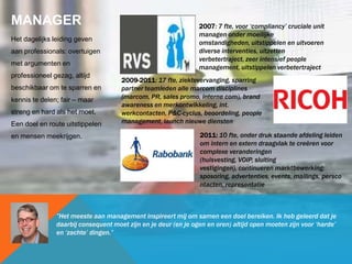MANAGER
Het dagelijks leiding geven
aan professionals: overtuigen
met argumenten en
professioneel gezag, altijd
beschikbaar om te sparren en
kennis te delen; fair – maar
streng en hard als het moet.
Een doel en route uitstippelen
en mensen meekrijgen.
2009-2011: 17 fte, ziektevervanging, sparring
partner teamleden alle marcom disciplines
(marcom, PR, sales promo, interne com), brand
awareness en merkontwikkeling, int.
werkcontacten, P&C-cyclus, beoordeling, people
management, launch nieuwe diensten
2007: 7 fte, voor „compliancy‟ cruciale unit
managen onder moeilijke
omstandigheden, uitstippelen en uitvoeren
diverse interventies, uitzetten
verbetertraject, zeer intensief people
management, uitstippelen verbetertraject
”Het meeste aan management inspireert mij om samen een doel bereiken. Ik heb geleerd dat je
daarbij consequent moet zijn en je deur (en je ogen en oren) altijd open moeten zijn voor „harde‟
en „zachte‟ dingen.”
2011: 10 fte, onder druk staande afdeling leiden
om intern en extern draagvlak te creëren voor
complexe veranderingen
(huisvesting, VOIP, sluiting
vestigingen), continueren marktbewerking:
sposoring, advertenties, events, mailings, persco
ntacten, representatie
 