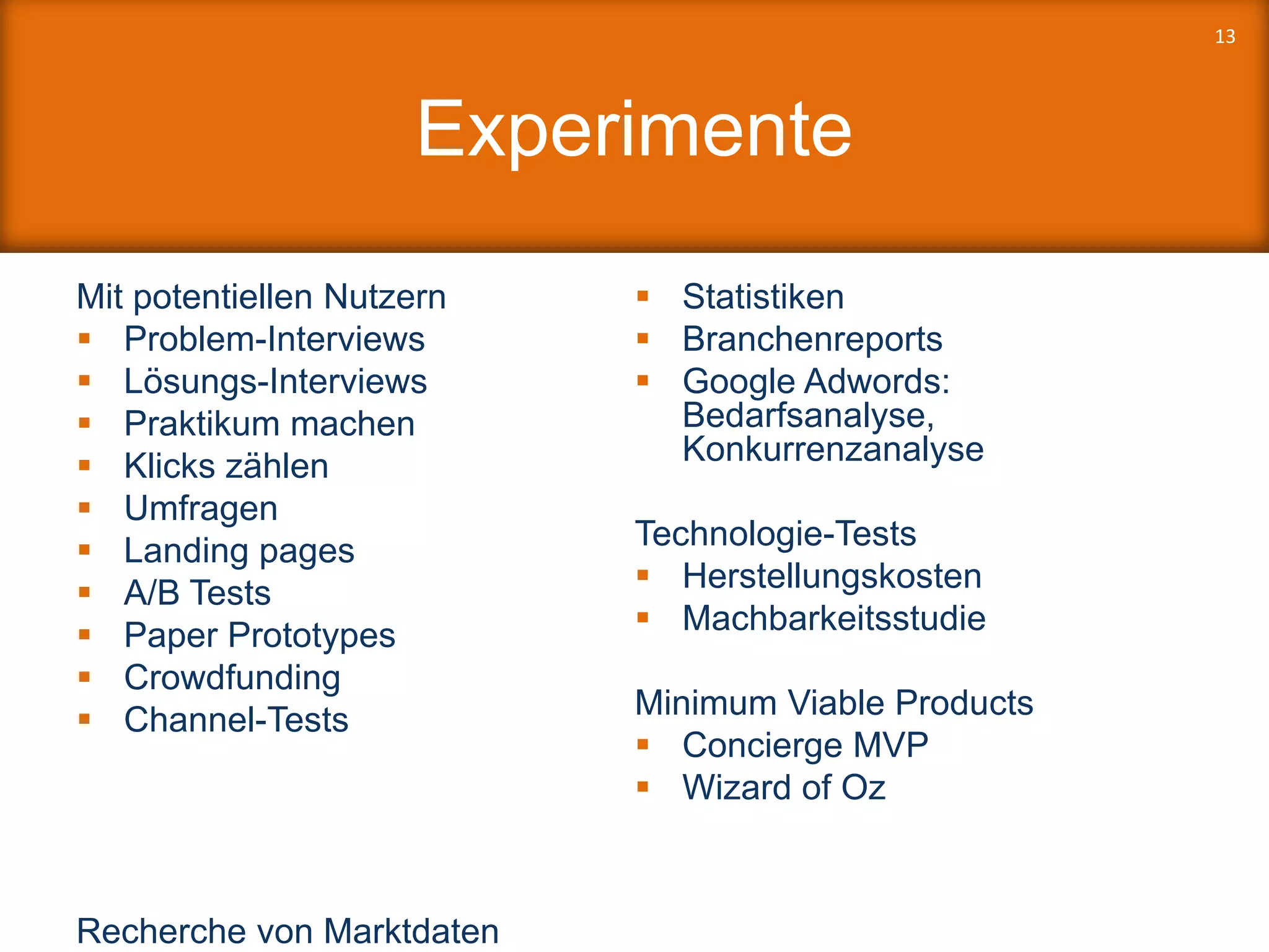 Experimente
Mit potentiellen Nutzern
 Problem-Interviews
 Lösungs-Interviews
 Praktikum machen
 Klicks zählen
 Umfragen
 Landing pages
 A/B Tests
 Paper Prototypes
 Crowdfunding
 Channel-Tests
Recherche von Marktdaten
 Statistiken
 Branchenreports
 Google Adwords:
Bedarfsanalyse,
Konkurrenzanalyse
Technologie-Tests
 Herstellungskosten
 Machbarkeitsstudie
Minimum Viable Products
 Concierge MVP
 Wizard of Oz
13
 