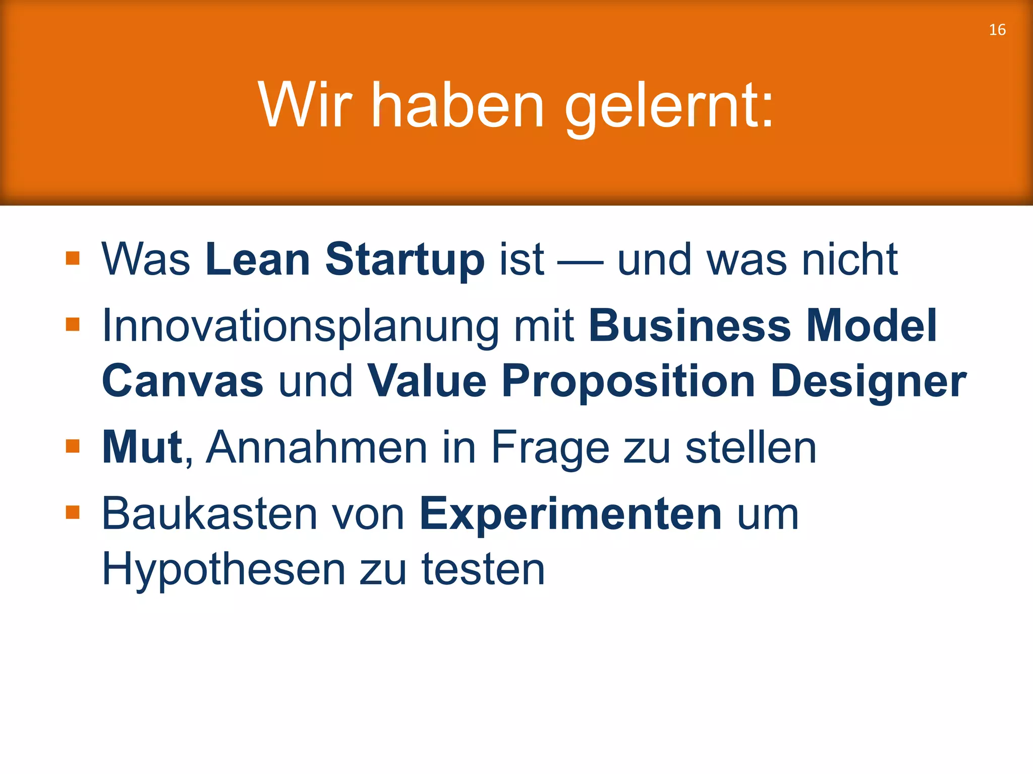 Wir haben gelernt:
 Was Lean Startup ist — und was nicht
 Innovationsplanung mit Business Model
Canvas und Value Proposition Designer
 Mut, Annahmen in Frage zu stellen
 Baukasten von Experimenten um
Hypothesen zu testen
16
 