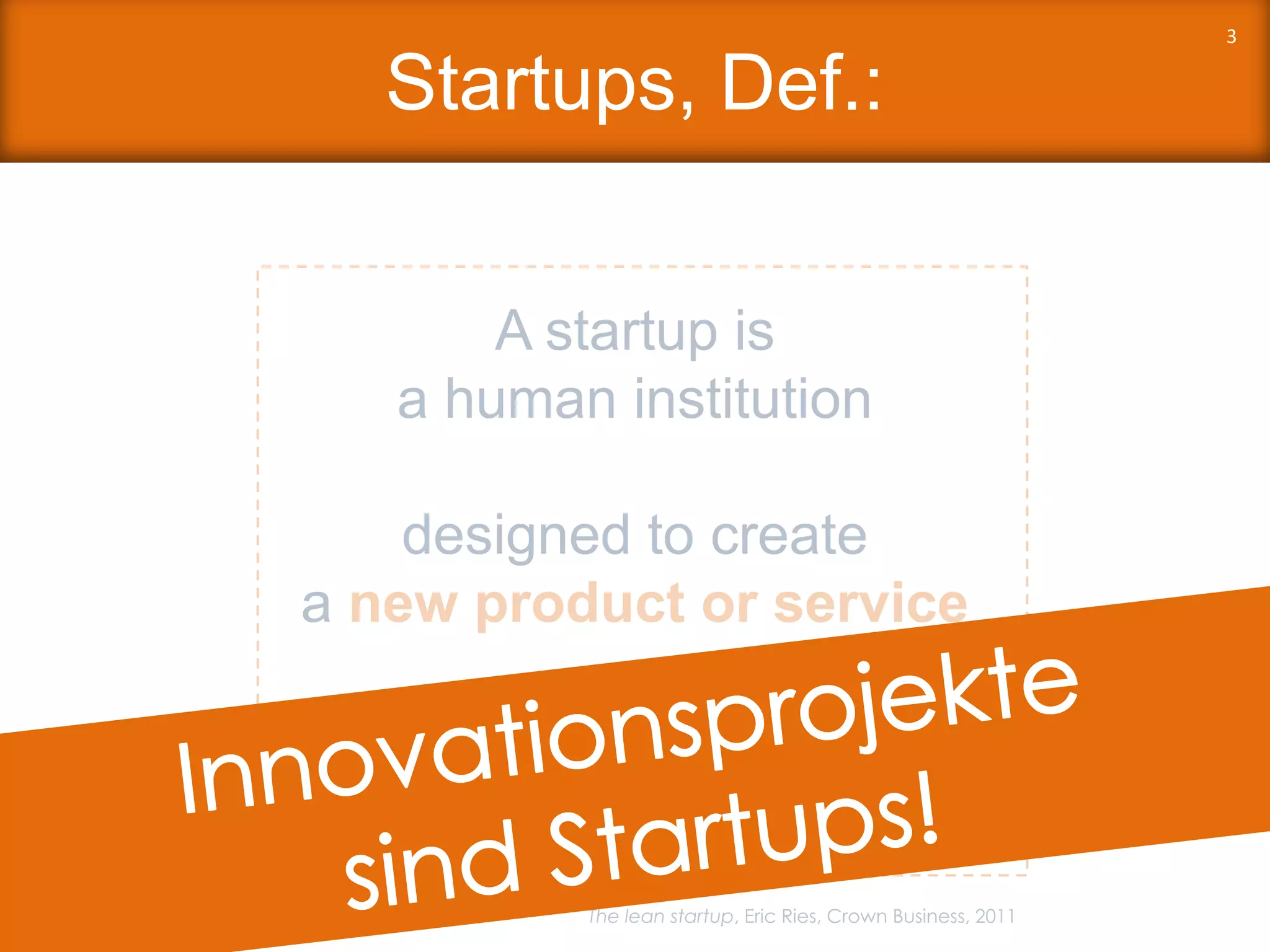Startups, Def.:
3
A startup is
a human institution
designed to create
a new product or service
under conditions of
extreme uncertainty.
The lean startup, Eric Ries, Crown Business, 2011
 
