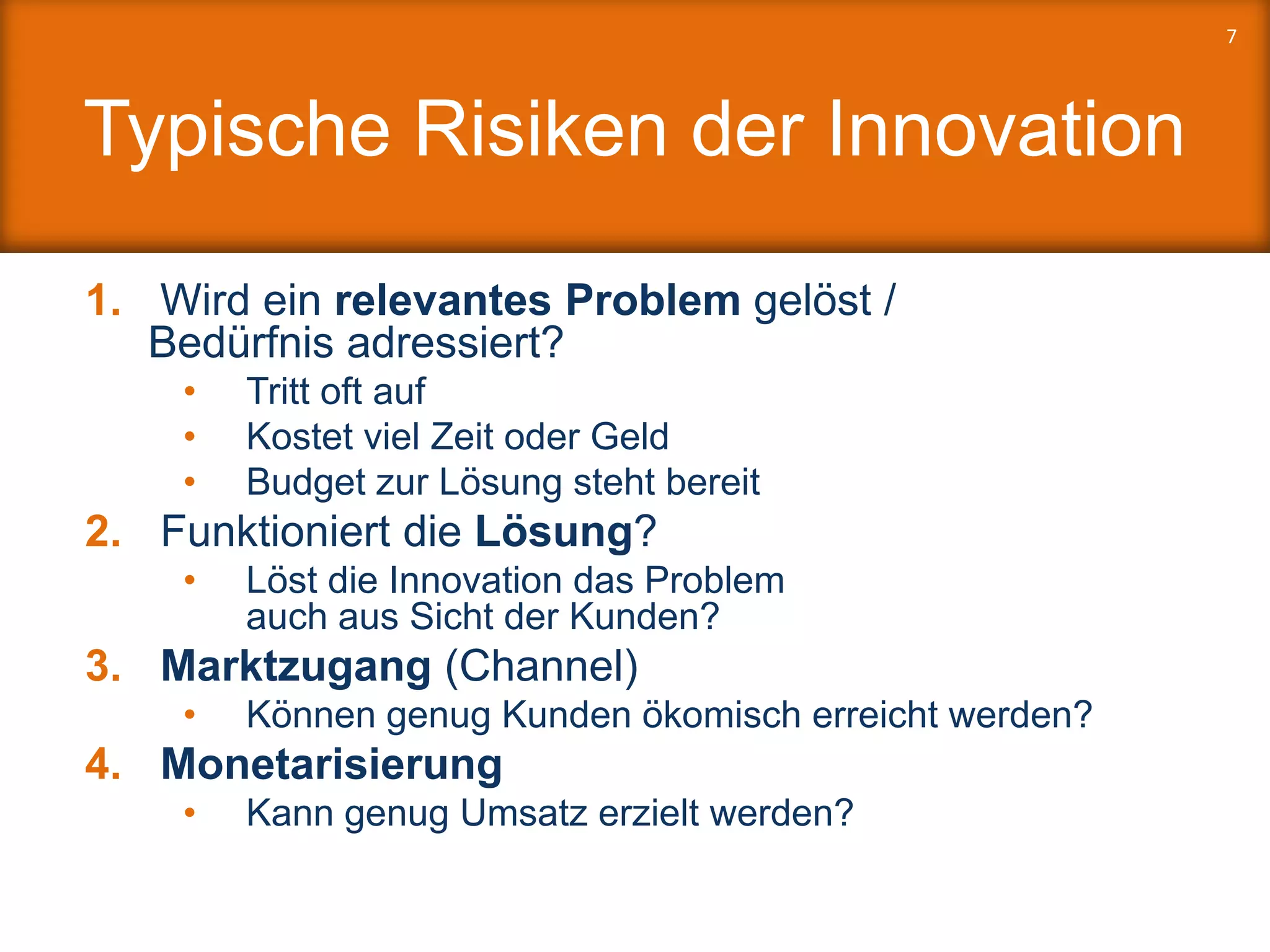 Typische Risiken der Innovation
1. Wird ein relevantes Problem gelöst /
Bedürfnis adressiert?
• Tritt oft auf
• Kostet viel Zeit oder Geld
• Budget zur Lösung steht bereit
2. Funktioniert die Lösung?
• Löst die Innovation das Problem
auch aus Sicht der Kunden?
3. Marktzugang (Channel)
• Können genug Kunden ökomisch erreicht werden?
4. Monetarisierung
• Kann genug Umsatz erzielt werden?
7
 