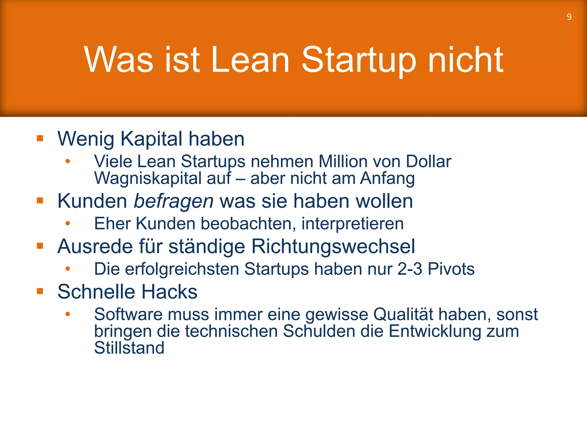 Was ist Lean Startup nicht
 Wenig Kapital haben
• Viele Lean Startups nehmen Million von Dollar
Wagniskapital auf – aber nicht am Anfang
 Kunden befragen was sie haben wollen
• Eher Kunden beobachten, interpretieren
 Ausrede für ständige Richtungswechsel
• Die erfolgreichsten Startups haben nur 2-3 Pivots
 Schnelle Hacks
• Software muss immer eine gewisse Qualität haben, sonst
bringen die technischen Schulden die Entwicklung zum
Stillstand
9
 