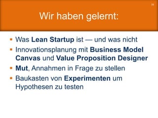 Wir haben gelernt:
 Was Lean Startup ist — und was nicht
 Innovationsplanung mit Business Model
Canvas und Value Proposition Designer
 Mut, Annahmen in Frage zu stellen
 Baukasten von Experimenten um
Hypothesen zu testen
16
 