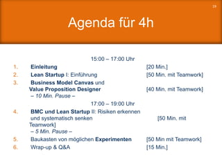 Agenda für 4h
15:00 – 17:00 Uhr
1. Einleitung [20 Min.]
2. Lean Startup I: Einführung [50 Min. mit Teamwork]
3. Business Model Canvas und
Value Proposition Designer [40 Min. mit Teamwork]
– 10 Min. Pause –
17:00 – 19:00 Uhr
4. BMC und Lean Startup II: Risiken erkennen
und systematisch senken [50 Min. mit
Teamwork]
– 5 Min. Pause –
5. Baukasten von möglichen Experimenten [50 Min mit Teamwork]
6. Wrap-up & Q&A [15 Min.]
19
 