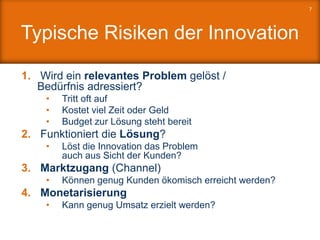 Typische Risiken der Innovation
1. Wird ein relevantes Problem gelöst /
Bedürfnis adressiert?
• Tritt oft auf
• Kostet viel Zeit oder Geld
• Budget zur Lösung steht bereit
2. Funktioniert die Lösung?
• Löst die Innovation das Problem
auch aus Sicht der Kunden?
3. Marktzugang (Channel)
• Können genug Kunden ökomisch erreicht werden?
4. Monetarisierung
• Kann genug Umsatz erzielt werden?
7
 