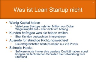 Was ist Lean Startup nicht
 Wenig Kapital haben
• Viele Lean Startups nehmen Million von Dollar
Wagniskapital auf – aber nicht am Anfang
 Kunden befragen was sie haben wollen
• Eher Kunden beobachten, interpretieren
 Ausrede für ständige Richtungswechsel
• Die erfolgreichsten Startups haben nur 2-3 Pivots
 Schnelle Hacks
• Software muss immer eine gewisse Qualität haben, sonst
bringen die technischen Schulden die Entwicklung zum
Stillstand
9
 