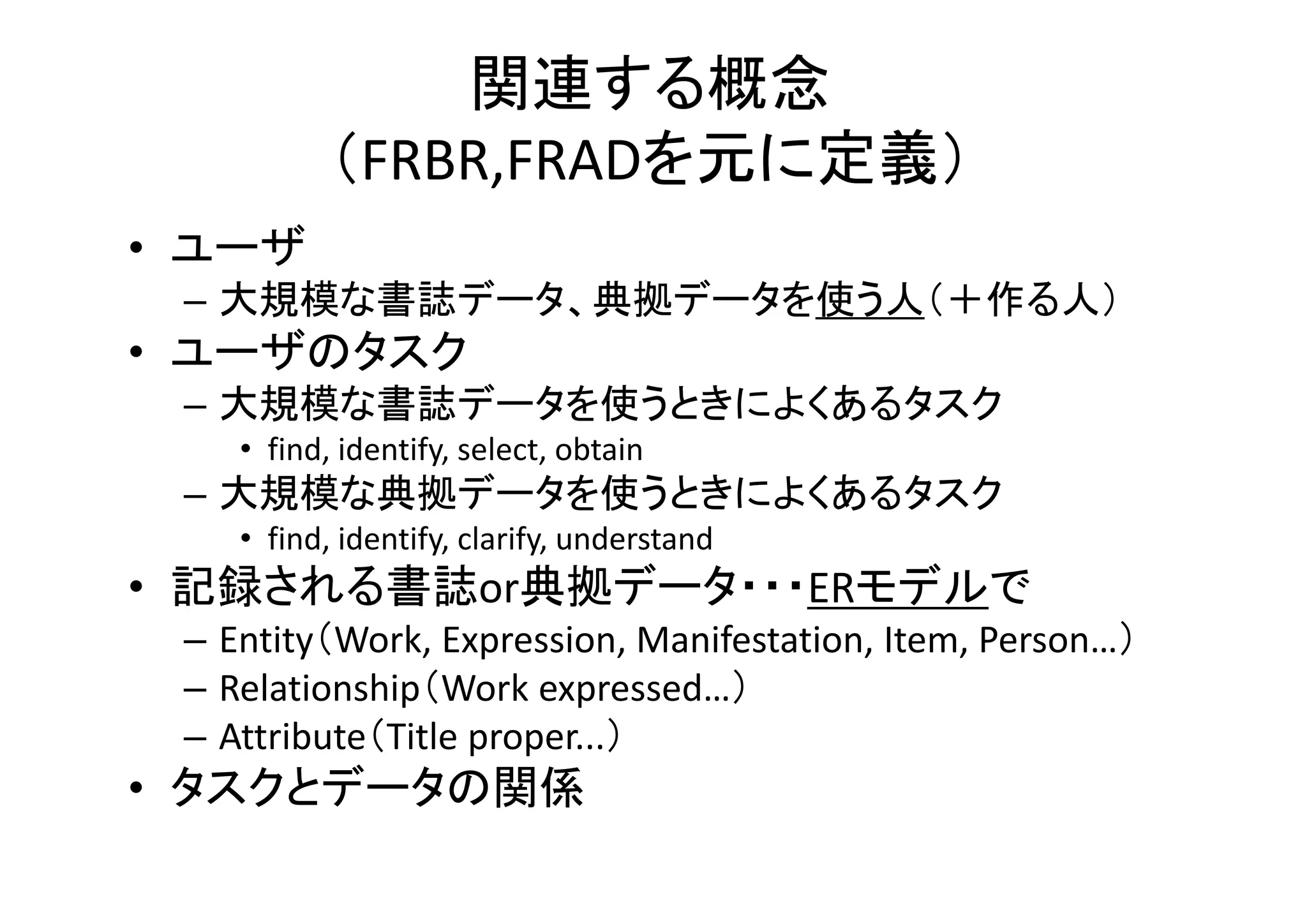関連する概念
（FRBR,FRADを元に定義）
• ユーザ
– 大規模な書誌データ、典拠データを使う人（＋作る人）
• ユーザのタスク
– 大規模な書誌データを使うときによくあるタスク
• find, identify, select, obtain
– 大規模な典拠データを使うときによくあるタスク
• find, identify, clarify, understand
• 記録される書誌or典拠データ・・・ERモデルで
– Entity（Work, Expression, Manifestation, Item, Person…）
– Relationship（Work expressed…）
– Attribute（Title proper...）
• タスクとデータの関係
 