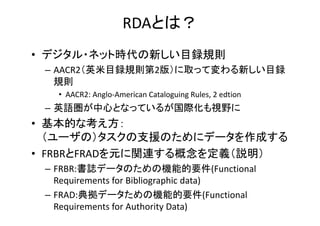 RDAとは？
• デジタル・ネット時代の新しい目録規則
– AACR2（英米目録規則第2版）に取って変わる新しい目録
規則
• AACR2: Anglo‐American Cataloguing Rules, 2 edtion
– 英語圏が中心...