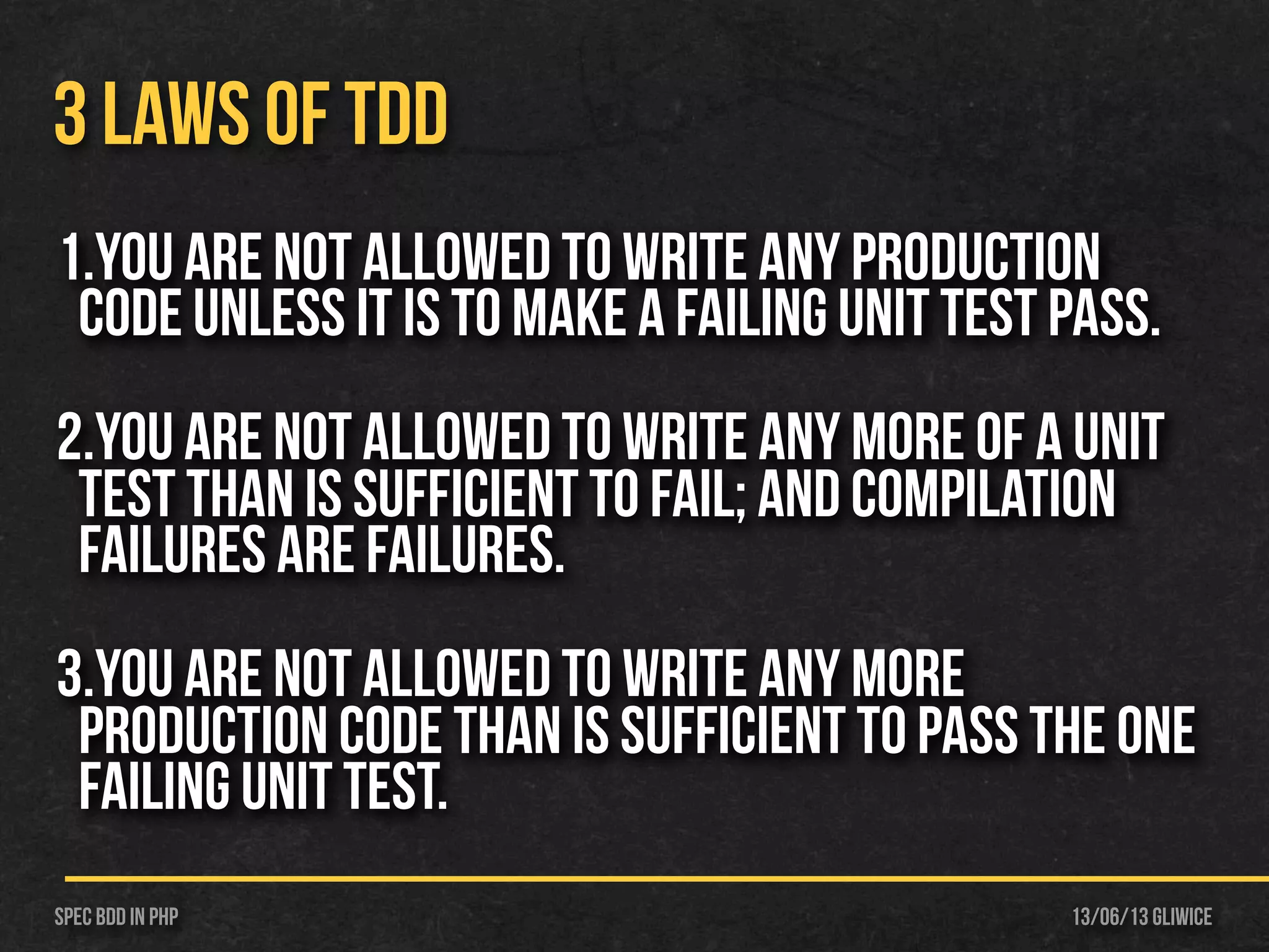 13/06/13 GliwiceSpec BDD IN PHP
3 LAWS OF TDD
1.You are not allowed to write any production
code unless it is to make a failing unit test pass.
2.You are not allowed to write any more of a unit
test than is sufficient to fail; and compilation
failures are failures.
3.You are not allowed to write any more
production code than is sufficient to pass the one
failing unit test.
 