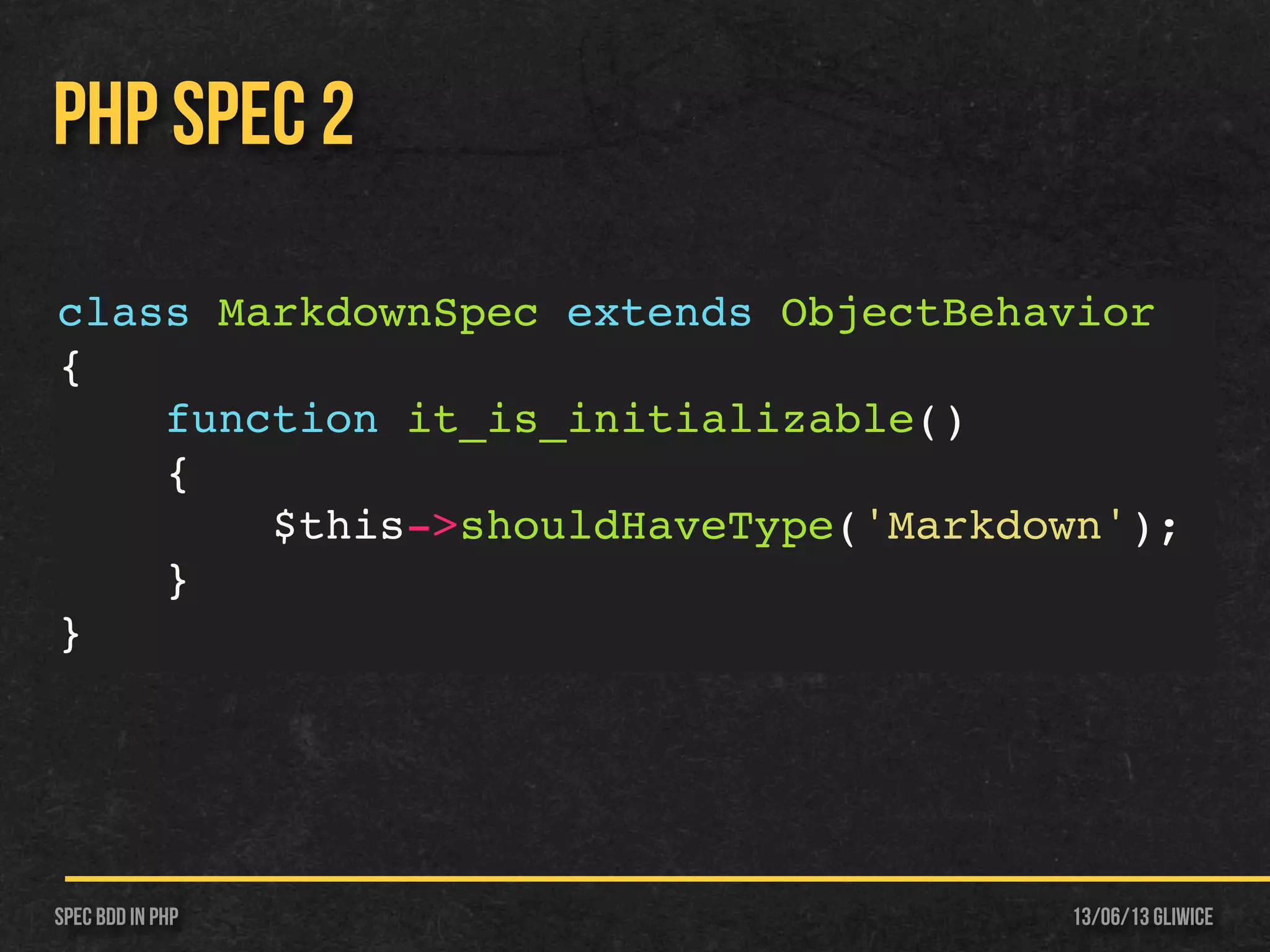 13/06/13 GliwiceSpec BDD IN PHP
PHP SPEC 2
class MarkdownSpec extends ObjectBehavior
{
function it_is_initializable()
{
$this->shouldHaveType('Markdown');
}
}
 