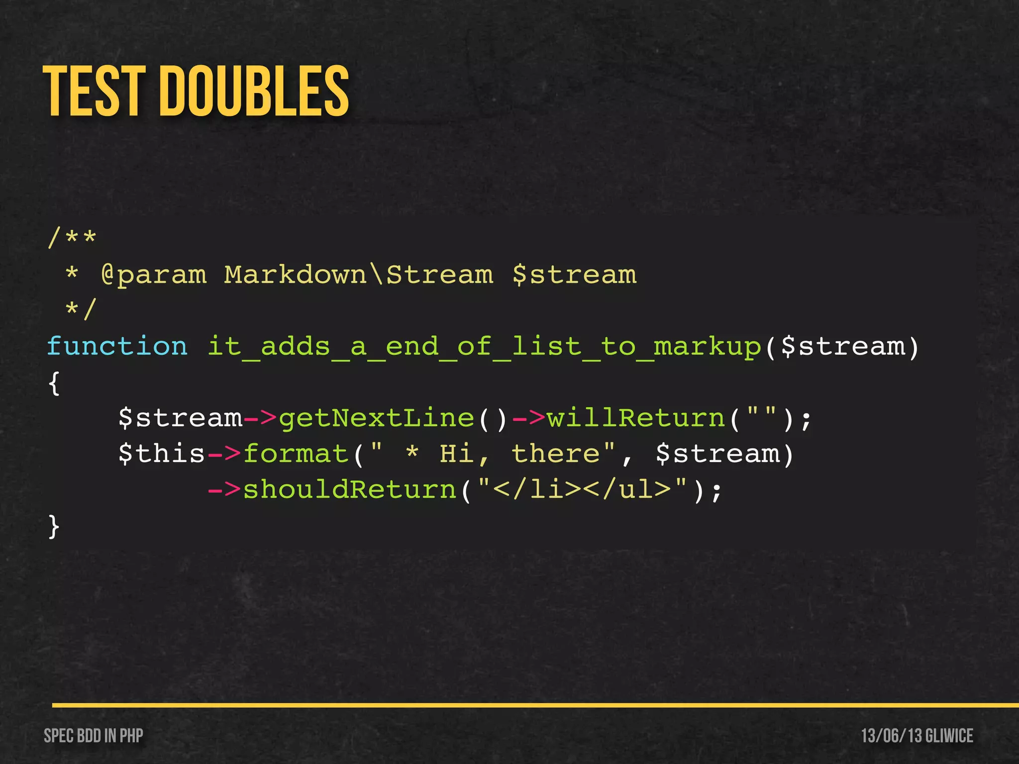 13/06/13 GliwiceSpec BDD IN PHP
TEST DOUBLES
/**
* @param MarkdownStream $stream
*/
function it_adds_a_end_of_list_to_markup($stream)
{
$stream->getNextLine()->willReturn("");
$this->format(" * Hi, there", $stream)
->shouldReturn("</li></ul>");
}
 
