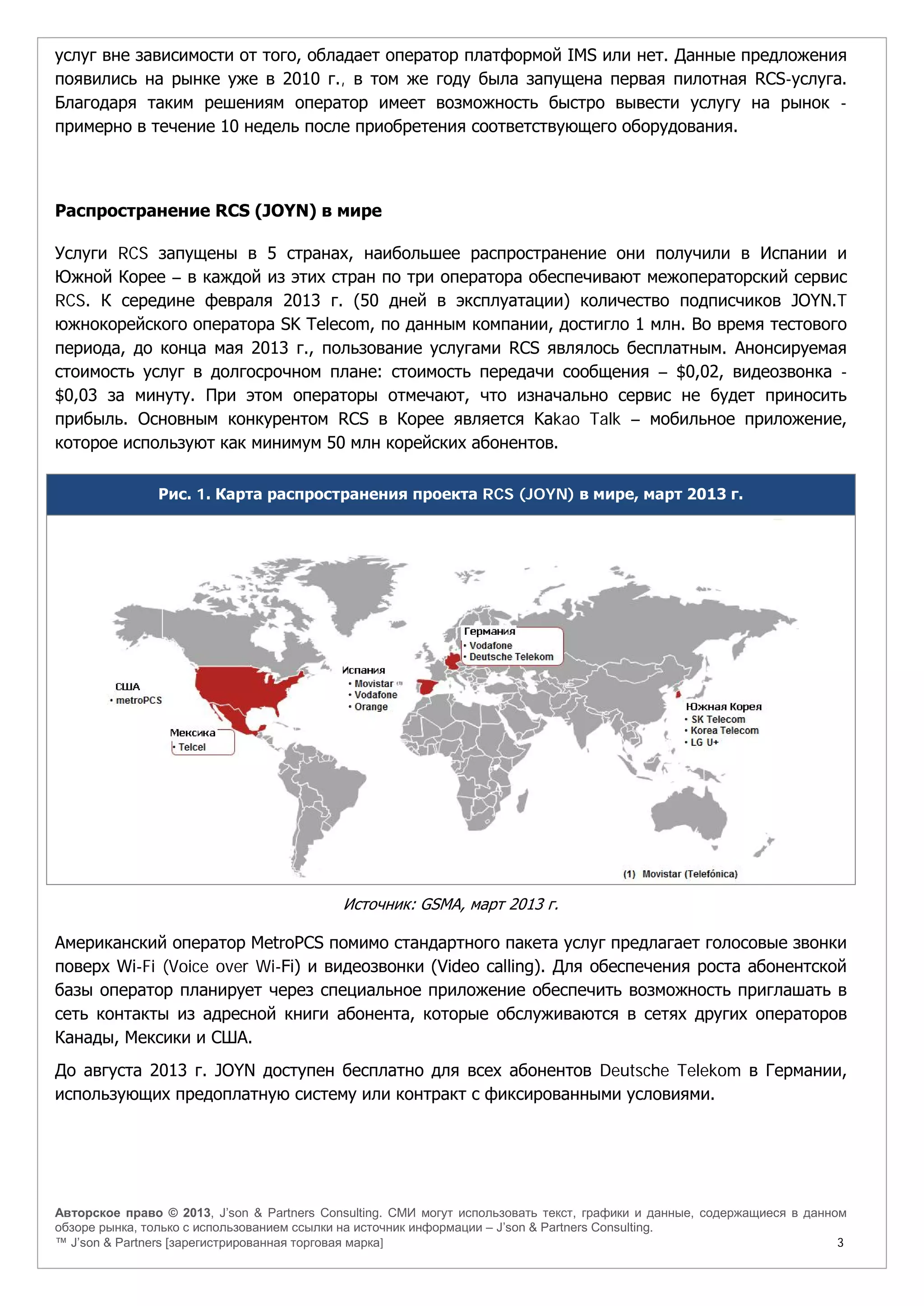 Авторское право © 2013, J’son & Partners Consulting. СМИ могут использовать текст, графики и данные, содержащиеся в данном
обзоре рынка, только с использованием ссылки на источник информации – J’son & Partners Consulting.
™ J’son & Partners [зарегистрированная торговая марка] 3
услуг вне зависимости от того, обладает оператор платформой IMS или нет. Данные предложения
появились на рынке уже в 2010 г., в том же году была запущена первая пилотная RCS-услуга.
Благодаря таким решениям оператор имеет возможность быстро вывести услугу на рынок -
примерно в течение 10 недель после приобретения соответствующего оборудования.
Распространение RCS (JOYN) в мире
Услуги RCS запущены в 5 странах, наибольшее распространение они получили в Испании и
Южной Корее – в каждой из этих стран по три оператора обеспечивают межоператорский сервис
RCS. К середине февраля 2013 г. (50 дней в эксплуатации) количество подписчиков JOYN.T
южнокорейского оператора SK Telecom, по данным компании, достигло 1 млн. Во время тестового
периода, до конца мая 2013 г., пользование услугами RCS являлось бесплатным. Анонсируемая
стоимость услуг в долгосрочном плане: стоимость передачи сообщения – $0,02, видеозвонка -
$0,03 за минуту. При этом операторы отмечают, что изначально сервис не будет приносить
прибыль. Основным конкурентом RCS в Корее является Kakao Talk – мобильное приложение,
которое используют как минимум 50 млн корейских абонентов.
Рис. 1. Карта распространения проекта RCS (JOYN) в мире, март 2013 г.
Источник: GSMA, март 2013 г.
Американский оператор MetroPCS помимо стандартного пакета услуг предлагает голосовые звонки
поверх Wi-Fi (Voice over Wi-Fi) и видеозвонки (Video calling). Для обеспечения роста абонентской
базы оператор планирует через специальное приложение обеспечить возможность приглашать в
сеть контакты из адресной книги абонента, которые обслуживаются в сетях других операторов
Канады, Мексики и США.
До августа 2013 г. JOYN доступен бесплатно для всех абонентов Deutsche Telekom в Германии,
использующих предоплатную систему или контракт с фиксированными условиями.
 