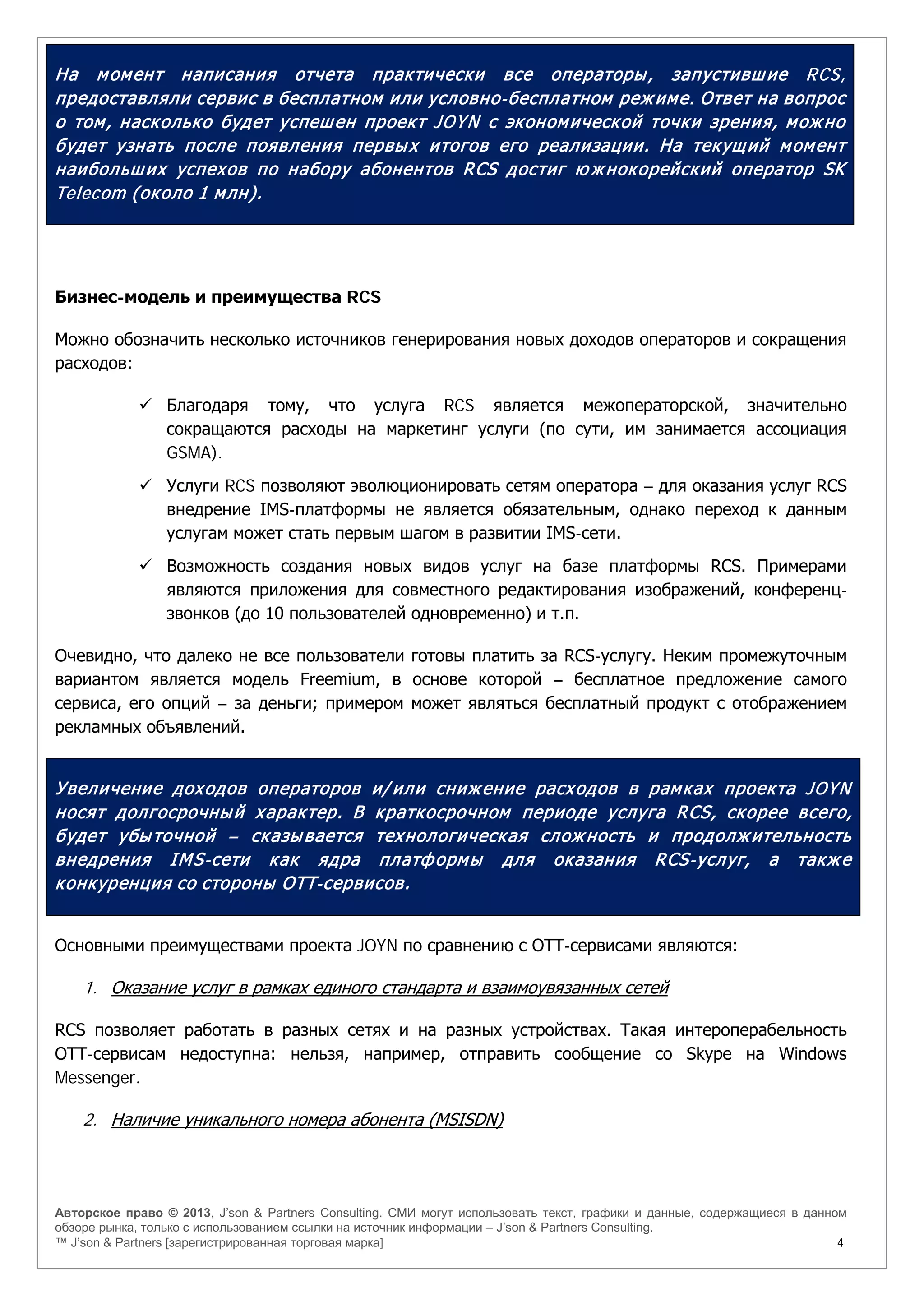 Авторское право © 2013, J’son & Partners Consulting. СМИ могут использовать текст, графики и данные, содержащиеся в данном
обзоре рынка, только с использованием ссылки на источник информации – J’son & Partners Consulting.
™ J’son & Partners [зарегистрированная торговая марка] 4
На момент написания отчета практически все операторы, запустившие RCS,
предоставляли сервис в бесплатном или условно-бесплатном режиме. Ответ на вопрос
о том, насколько будет успешен проект JOYN с экономической точки зрения, можно
будет узнать после появления первых итогов его реализации. На текущий момент
наибольших успехов по набору абонентов RCS достиг ю жнокорейский оператор SK
Telecom (около 1 млн).
Бизнес-модель и преимущества RCS
Можно обозначить несколько источников генерирования новых доходов операторов и сокращения
расходов:
 Благодаря тому, что услуга RCS является межоператорской, значительно
сокращаются расходы на маркетинг услуги (по сути, им занимается ассоциация
GSMA).
 Услуги RCS позволяют эволюционировать сетям оператора – для оказания услуг RCS
внедрение IMS-платформы не является обязательным, однако переход к данным
услугам может стать первым шагом в развитии IMS-сети.
 Возможность создания новых видов услуг на базе платформы RCS. Примерами
являются приложения для совместного редактирования изображений, конференц-
звонков (до 10 пользователей одновременно) и т.п.
Очевидно, что далеко не все пользователи готовы платить за RCS-услугу. Неким промежуточным
вариантом является модель Freemium, в основе которой – бесплатное предложение самого
сервиса, его опций – за деньги; примером может являться бесплатный продукт с отображением
рекламных объявлений.
Увеличение доходов операторов и/ или снижение расходов в рамках проекта JOYN
носят долгосрочный характер. В краткосрочном периоде услуга RCS, скорее всего,
будет убыточной – сказывается технологическая сложность и продолжительность
внедрения IMS-сети как ядра платформы для оказания RCS-услуг, а также
конкуренция со стороны ОТТ-сервисов.
Основными преимуществами проекта JOYN по сравнению с ОТТ-сервисами являются:
1. Оказание услуг в рамках единого стандарта и взаимоувязанных сетей
RCS позволяет работать в разных сетях и на разных устройствах. Такая интероперабельность
ОТТ-сервисам недоступна: нельзя, например, отправить сообщение со Skype на Windows
Messenger.
2. Наличие уникального номера абонента (MSISDN)
 