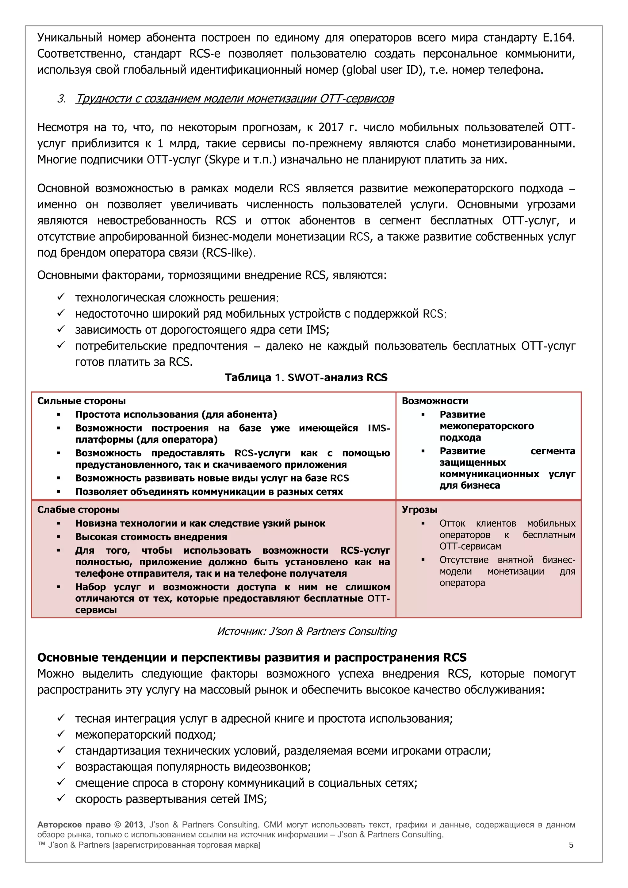 Авторское право © 2013, J’son & Partners Consulting. СМИ могут использовать текст, графики и данные, содержащиеся в данном
обзоре рынка, только с использованием ссылки на источник информации – J’son & Partners Consulting.
™ J’son & Partners [зарегистрированная торговая марка] 5
Уникальный номер абонента построен по единому для операторов всего мира стандарту E.164.
Соответственно, стандарт RCS-e позволяет пользователю создать персональное коммьюнити,
используя свой глобальный идентификационный номер (global user ID), т.е. номер телефона.
3. Трудности с созданием модели монетизации ОТТ-сервисов
Несмотря на то, что, по некоторым прогнозам, к 2017 г. число мобильных пользователей ОТТ-
услуг приблизится к 1 млрд, такие сервисы по-прежнему являются слабо монетизированными.
Многие подписчики OTT-услуг (Skype и т.п.) изначально не планируют платить за них.
Основной возможностью в рамках модели RCS является развитие межоператорского подхода –
именно он позволяет увеличивать численность пользователей услуги. Основными угрозами
являются невостребованность RCS и отток абонентов в сегмент бесплатных ОТТ-услуг, и
отсутствие апробированной бизнес-модели монетизации RCS, а также развитие собственных услуг
под брендом оператора связи (RCS-like).
Основными факторами, тормозящими внедрение RCS, являются:
 технологическая сложность решения;
 недостоточно широкий ряд мобильных устройств с поддержкой RCS;
 зависимость от дорогостоящего ядра сети IMS;
 потребительские предпочтения – далеко не каждый пользователь бесплатных ОТТ-услуг
готов платить за RCS.
Таблица 1. SWOT-анализ RCS
Сильные стороны
 Простота использования (для абонента)
 Возможности построения на базе уже имеющейся IMS-
платформы (для оператора)
 Возможность предоставлять RCS-услуги как с помощью
предустановленного, так и скачиваемого приложения
 Возможность развивать новые виды услуг на базе RCS
 Позволяет объединять коммуникации в разных сетях
Возможности
 Развитие
межоператорского
подхода
 Развитие сегмента
защищенных
коммуникационных услуг
для бизнеса
Слабые стороны
 Новизна технологии и как следствие узкий рынок
 Высокая стоимость внедрения
 Для того, чтобы использовать возможности RCS-услуг
полностью, приложение должно быть установлено как на
телефоне отправителя, так и на телефоне получателя
 Набор услуг и возможности доступа к ним не слишком
отличаются от тех, которые предоставляют бесплатные OTT-
сервисы
Угрозы
 Отток клиентов мобильных
операторов к бесплатным
ОТТ-сервисам
 Отсутствие внятной бизнес-
модели монетизации для
оператора
Источник: J’son & Partners Consulting
Основные тенденции и перспективы развития и распространения RCS
Можно выделить следующие факторы возможного успеха внедрения RCS, которые помогут
распространить эту услугу на массовый рынок и обеспечить высокое качество обслуживания:
 тесная интеграция услуг в адресной книге и простота использования;
 межоператорский подход;
 стандартизация технических условий, разделяемая всеми игроками отрасли;
 возрастающая популярность видеозвонков;
 смещение спроса в сторону коммуникаций в социальных сетях;
 скорость развертывания сетей IMS;
 