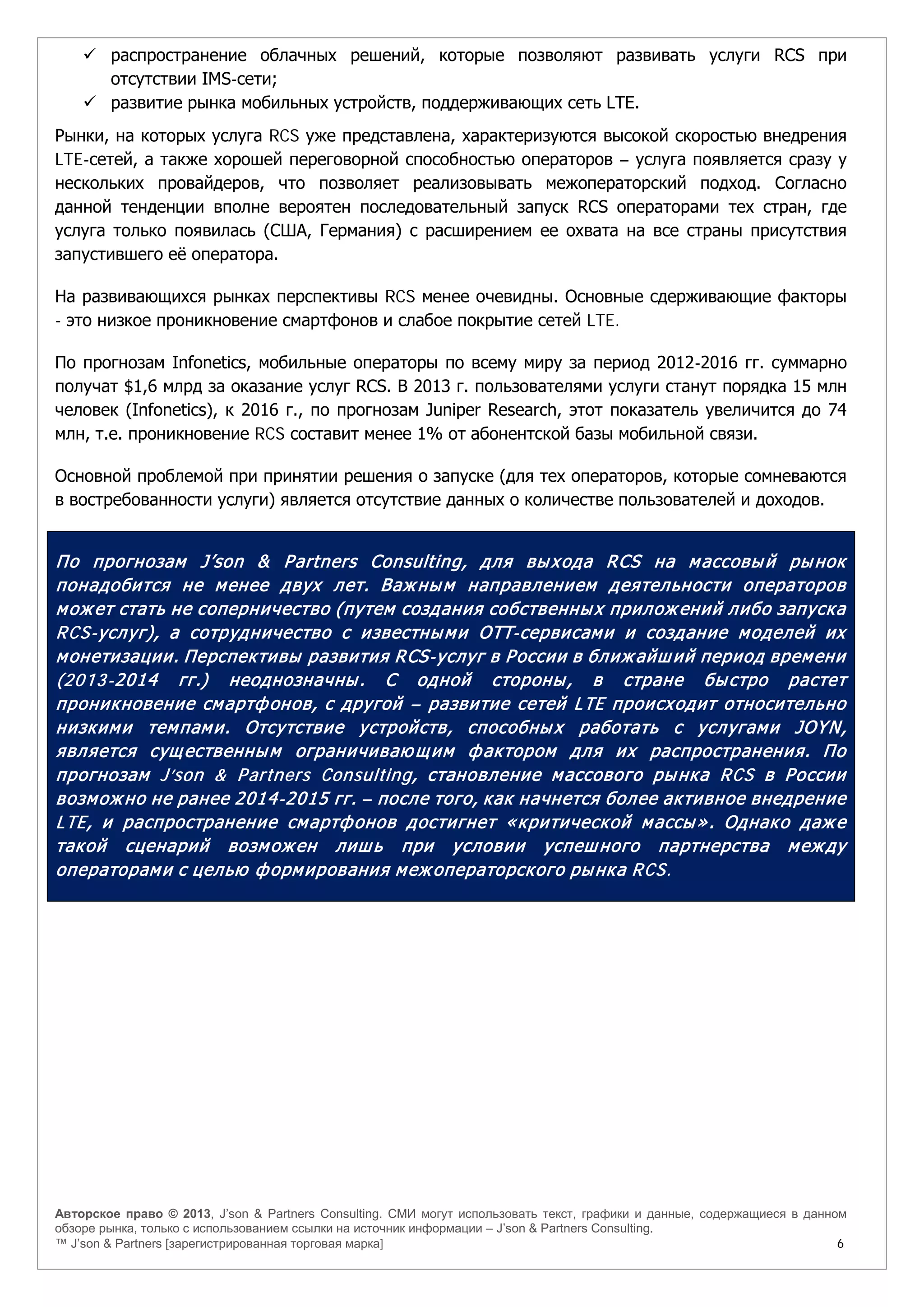Авторское право © 2013, J’son & Partners Consulting. СМИ могут использовать текст, графики и данные, содержащиеся в данном
обзоре рынка, только с использованием ссылки на источник информации – J’son & Partners Consulting.
™ J’son & Partners [зарегистрированная торговая марка] 6
 распространение облачных решений, которые позволяют развивать услуги RCS при
отсутствии IMS-сети;
 развитие рынка мобильных устройств, поддерживающих сеть LTE.
Рынки, на которых услуга RCS уже представлена, характеризуются высокой скоростью внедрения
LTE-сетей, а также хорошей переговорной способностью операторов – услуга появляется сразу у
нескольких провайдеров, что позволяет реализовывать межоператорский подход. Согласно
данной тенденции вполне вероятен последовательный запуск RCS операторами тех стран, где
услуга только появилась (США, Германия) с расширением ее охвата на все страны присутствия
запустившего её оператора.
На развивающихся рынках перспективы RCS менее очевидны. Основные сдерживающие факторы
- это низкое проникновение смартфонов и слабое покрытие сетей LTE.
По прогнозам Infonetics, мобильные операторы по всему миру за период 2012-2016 гг. суммарно
получат $1,6 млрд за оказание услуг RCS. В 2013 г. пользователями услуги станут порядка 15 млн
человек (Infonetics), к 2016 г., по прогнозам Juniper Research, этот показатель увеличится до 74
млн, т.е. проникновение RCS составит менее 1% от абонентской базы мобильной связи.
Основной проблемой при принятии решения о запуске (для тех операторов, которые сомневаются
в востребованности услуги) является отсутствие данных о количестве пользователей и доходов.
По прогнозам J’son & Partners Consulting, для выхода RCS на массовый рынок
понадобится не менее двух лет. Важным направлением деятельности операторов
может стать не соперничество (путем создания собственных приложений либо запуска
RCS-услуг), а сотрудничество с известными ОТТ-сервисами и создание моделей их
монетизации. Перспективы развития RCS-услуг в России в ближайший период времени
(2013-2014 гг.) неоднозначны. С одной стороны, в стране быстро растет
проникновение смартфонов, с другой – развитие сетей LTE происходит относительно
низкими темпами. Отсутствие устройств, способных работать с услугами JOYN,
является существенным ограничивающим фактором для их распространения. По
прогнозам J’son & Partners Consulting, становление массового рынка RCS в России
возможно не ранее 2014-2015 гг. – после того, как начнется более активное внедрение
LTE, и распространение смартфонов достигнет «критической массы». Однако даже
такой сценарий возможен лишь при условии успешного партнерства между
операторами с целью формирования межоператорского рынка RCS.
 
