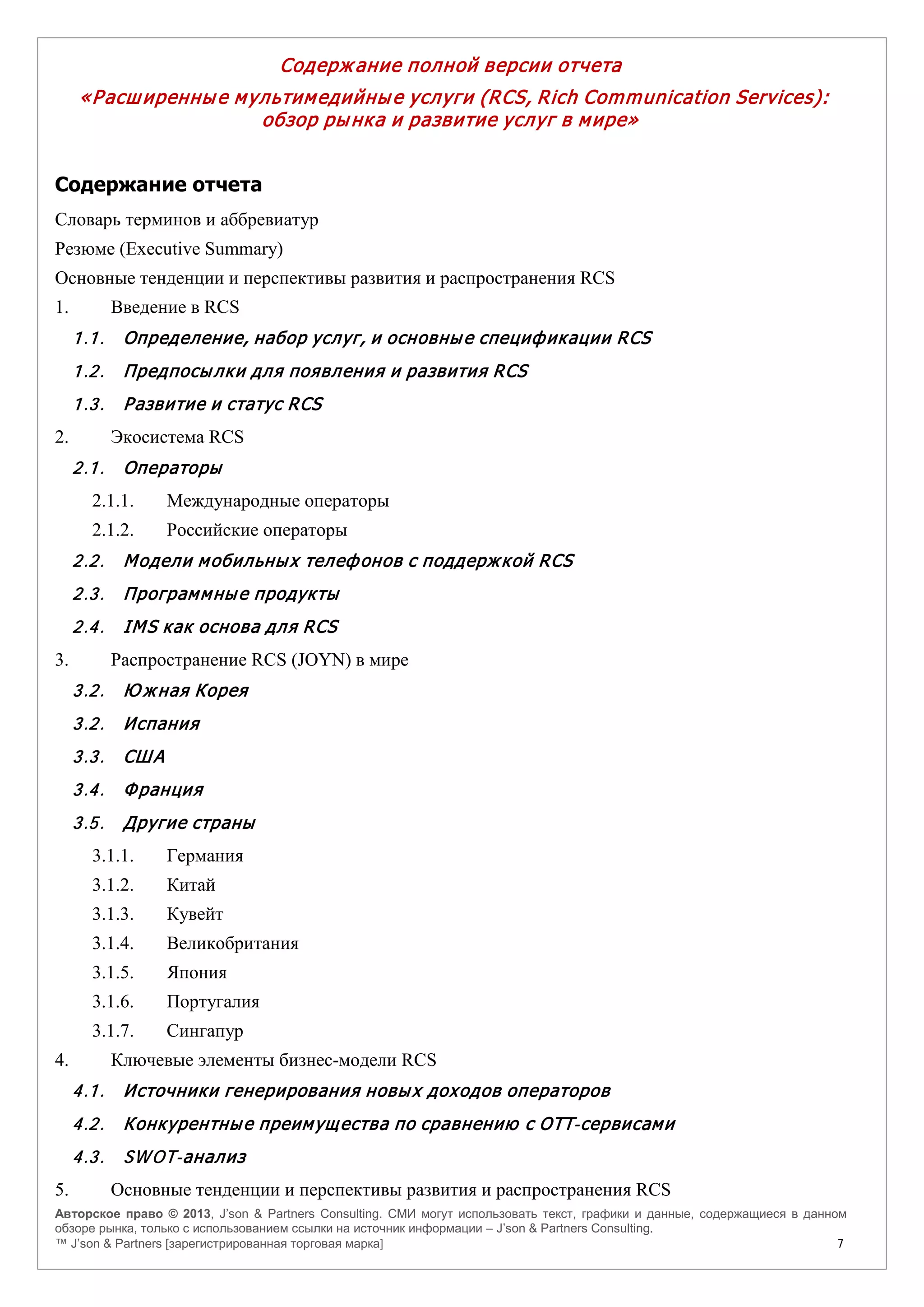 Авторское право © 2013, J’son & Partners Consulting. СМИ могут использовать текст, графики и данные, содержащиеся в данном
обзоре рынка, только с использованием ссылки на источник информации – J’son & Partners Consulting.
™ J’son & Partners [зарегистрированная торговая марка] 7
Содерж ание полной версии отчета
«Расширенные мультимедийные услуги (RCS, Rich Communication Services):
обзор рынка и развитие услуг в мире»
Содержание отчета
Словарь терминов и аббревиатур
Резюме (Executive Summary)
Основные тенденции и перспективы развития и распространения RCS
1. Введение в RCS
1.1. Определение, набор услуг, и основные спецификации RCS
1.2. Предпосылки для появления и развития RCS
1.3. Развитие и статус RCS
2. Экосистема RCS
2.1. Операторы
2.1.1. Международные операторы
2.1.2. Российские операторы
2.2. Модели мобильных телефонов с поддержкой RCS
2.3. Программные продукты
2.4. IMS как основа для RCS
3. Распространение RCS (JOYN) в мире
3.2. Ю жная Корея
3.2. Испания
3.3. США
3.4. Франция
3.5. Другие страны
3.1.1. Германия
3.1.2. Китай
3.1.3. Кувейт
3.1.4. Великобритания
3.1.5. Япония
3.1.6. Португалия
3.1.7. Сингапур
4. Ключевые элементы бизнес-модели RCS
4.1. Источники генерирования новых доходов операторов
4.2. Конкурентные преимущества по сравнению с OTT-сервисами
4.3. SWOT-анализ
5. Основные тенденции и перспективы развития и распространения RCS
 