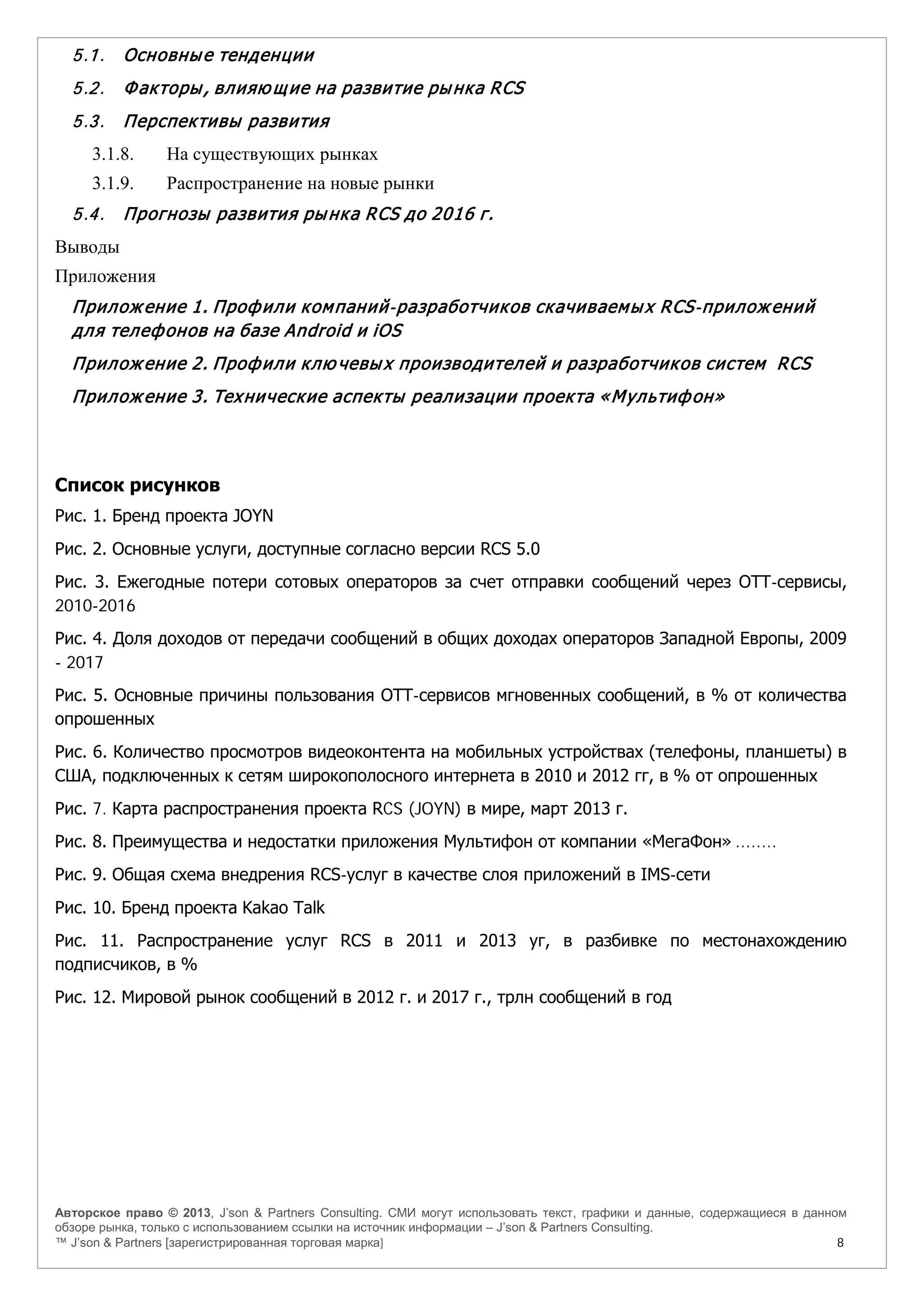 Авторское право © 2013, J’son & Partners Consulting. СМИ могут использовать текст, графики и данные, содержащиеся в данном
обзоре рынка, только с использованием ссылки на источник информации – J’son & Partners Consulting.
™ J’son & Partners [зарегистрированная торговая марка] 8
5.1. Основные тенденции
5.2. Факторы, влияю щие на развитие рынка RCS
5.3. Перспективы развития
3.1.8. На существующих рынках
3.1.9. Распространение на новые рынки
5.4. Прогнозы развития рынка RCS до 2016 г.
Выводы
Приложения
Приложение 1. Профили компаний-разработчиков скачиваемых RCS-приложений
для телефонов на базе Android и iOS
Приложение 2. Профили клю чевых производителей и разработчиков систем RCS
Приложение 3. Технические аспекты реализации проекта «Мультифон»
Список рисунков
Рис. 1. Бренд проекта JOYN
Рис. 2. Основные услуги, доступные согласно версии RCS 5.0
Рис. 3. Ежегодные потери сотовых операторов за счет отправки сообщений через ОТТ-сервисы,
2010-2016
Рис. 4. Доля доходов от передачи сообщений в общих доходах операторов Западной Европы, 2009
- 2017
Рис. 5. Основные причины пользования ОТТ-сервисов мгновенных сообщений, в % от количества
опрошенных
Рис. 6. Количество просмотров видеоконтента на мобильных устройствах (телефоны, планшеты) в
США, подключенных к сетям широкополосного интернета в 2010 и 2012 гг, в % от опрошенных
Рис. 7. Карта распространения проекта RCS (JOYN) в мире, март 2013 г.
Рис. 8. Преимущества и недостатки приложения Мультифон от компании «МегаФон» ........
Рис. 9. Общая схема внедрения RCS-услуг в качестве слоя приложений в IMS-сети
Рис. 10. Бренд проекта Kakao Talk
Рис. 11. Распространение услуг RCS в 2011 и 2013 yг, в разбивке по местонахождению
подписчиков, в %
Рис. 12. Мировой рынок сообщений в 2012 г. и 2017 г., трлн сообщений в год
 