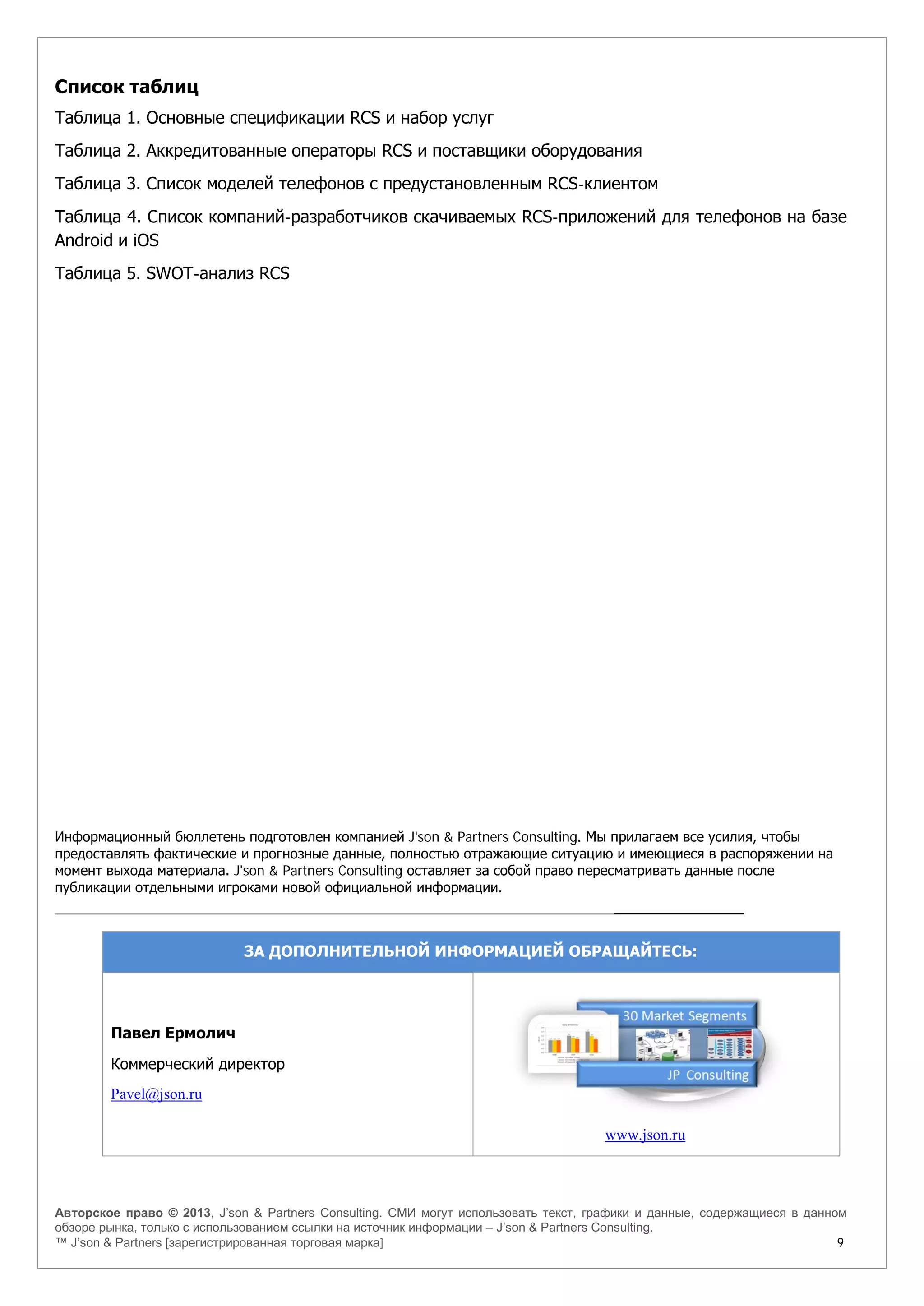 Авторское право © 2013, J’son & Partners Consulting. СМИ могут использовать текст, графики и данные, содержащиеся в данном
обзоре рынка, только с использованием ссылки на источник информации – J’son & Partners Consulting.
™ J’son & Partners [зарегистрированная торговая марка] 9
Список таблиц
Таблица 1. Основные спецификации RCS и набор услуг
Таблица 2. Аккредитованные операторы RCS и поставщики оборудования
Таблица 3. Список моделей телефонов с предустановленным RCS-клиентом
Таблица 4. Список компаний-разработчиков скачиваемых RCS-приложений для телефонов на базе
Android и iOS
Таблица 5. SWOT-анализ RCS
Информационный бюллетень подготовлен компанией J'son & Partners Consulting. Мы прилагаем все усилия, чтобы
предоставлять фактические и прогнозные данные, полностью отражающие ситуацию и имеющиеся в распоряжении на
момент выхода материала. J'son & Partners Consulting оставляет за собой право пересматривать данные после
публикации отдельными игроками новой официальной информации.
______________
ЗА ДОПОЛНИТЕЛЬНОЙ ИНФОРМАЦИЕЙ ОБРАЩАЙТЕСЬ:
Павел Ермолич
Коммерческий директор
Pavel@json.ru
www.json.ru
 