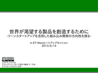 世界が渇望する製品を創造するために
-リーンスタートアップを活用した組み込み開発の方向性を探る-
in ET-Westヒートアップセッション
2013/6/14
このドキュメントは
クリエイティブ・コモンズ表示-継承 2.1 日本
でライセンスされています
 