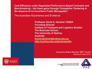 Cost Efficiency under Negotiated Performance-Based Contracts and
Benchmarking – Are there gains through Competitive Tendering in
the absence of an Incumbent Public Monopolist?
The Australian Experience and Evidence
Webinar 24 May 2013
Executive Board Member BRT Centre
Professor David A. Hensher FASSA
Founding Director
Institute of Transport and Logistics Studies
The Business School
The University of Sydney
Australia
David.Hensher@sydney.edu.au
http://sydney.edu.au/business/itls
 