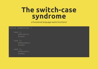 The switch-case
syndrome
a functional language wants functions!
switch (something) {
case 1:
doFirst();
break;
case 2:
doSecond();
break;
case 3:
doThird();
break;
}
 