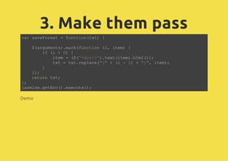3. Make them pass
var saveFormat = function(txt) {
$(arguments).each(function (i, item) {
if (i > 0) {
item = ($('<div/>').text(item).html());
txt = txt.replace("{" + (i - 1) + "}", item);
}
});
return txt;
};
jasmine.getEnv().execute();
Demo
 