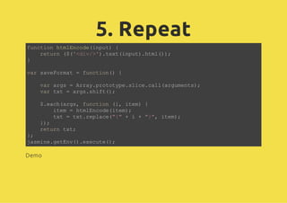 5. Repeat
function htmlEncode(input) {
return ($('<div/>').text(input).html());
}
var saveFormat = function() {
var args = Array.prototype.slice.call(arguments);
var txt = args.shift();
$.each(args, function (i, item) {
item = htmlEncode(item);
txt = txt.replace("{" + i + "}", item);
});
return txt;
};
jasmine.getEnv().execute();
Demo
 