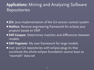 Applications: Mining and Analyzing Software
Repositories
￭ JGit: Java implementation of the Git version control system
￭ MoDisco: Reverse engineering framework for eclipse java
projects based on EMF
￭ EMF-Compare: Determines matches and diﬀerences between
models
￭ EMF-Fragments: My own framework for large models
￭ over 300 Git repositories with eclipse plug-ins that
constitute the whole eclipse foundation source base as
“example” data-set
17
 