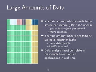 Large Amounts of Data
45
➡ a certain amount of data needs to be
stored per second (HWL: 120 nodes)
~140x103 data objects per second
~7MB/s serialized
➡ a certain amount of data needs to be
stored all together (24h)
~12x109 data objects
~600GB serialized
➡ Data analysis must complete in
reasonable time. For live
applications in real time.
 