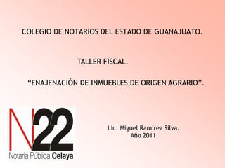 COLEGIO DE NOTARIOS DEL ESTADO DE GUANAJUATO.
TALLER FISCAL.
“ENAJENACIÓN DE INMUEBLES DE ORIGEN AGRARIO”.
Lic. Miguel Ramírez Silva.
Año 2011.
 