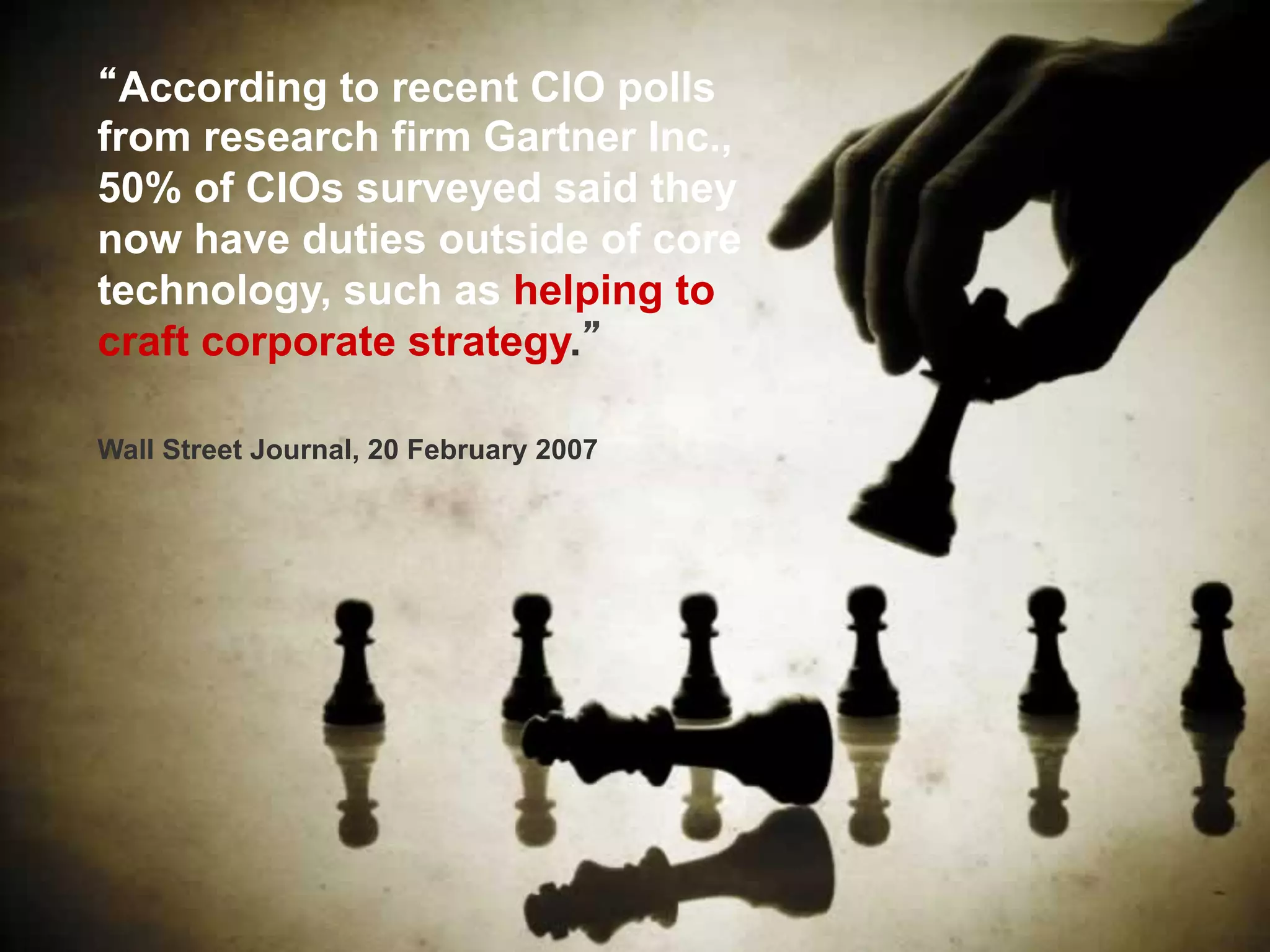 According to recent CIO polls
from research firm Gartner Inc.,
50% of CIOs surveyed said they
now have duties outside of core
technology, such as helping to
craft corporate strategy.
Wall Street Journal, 20 February 2007
 