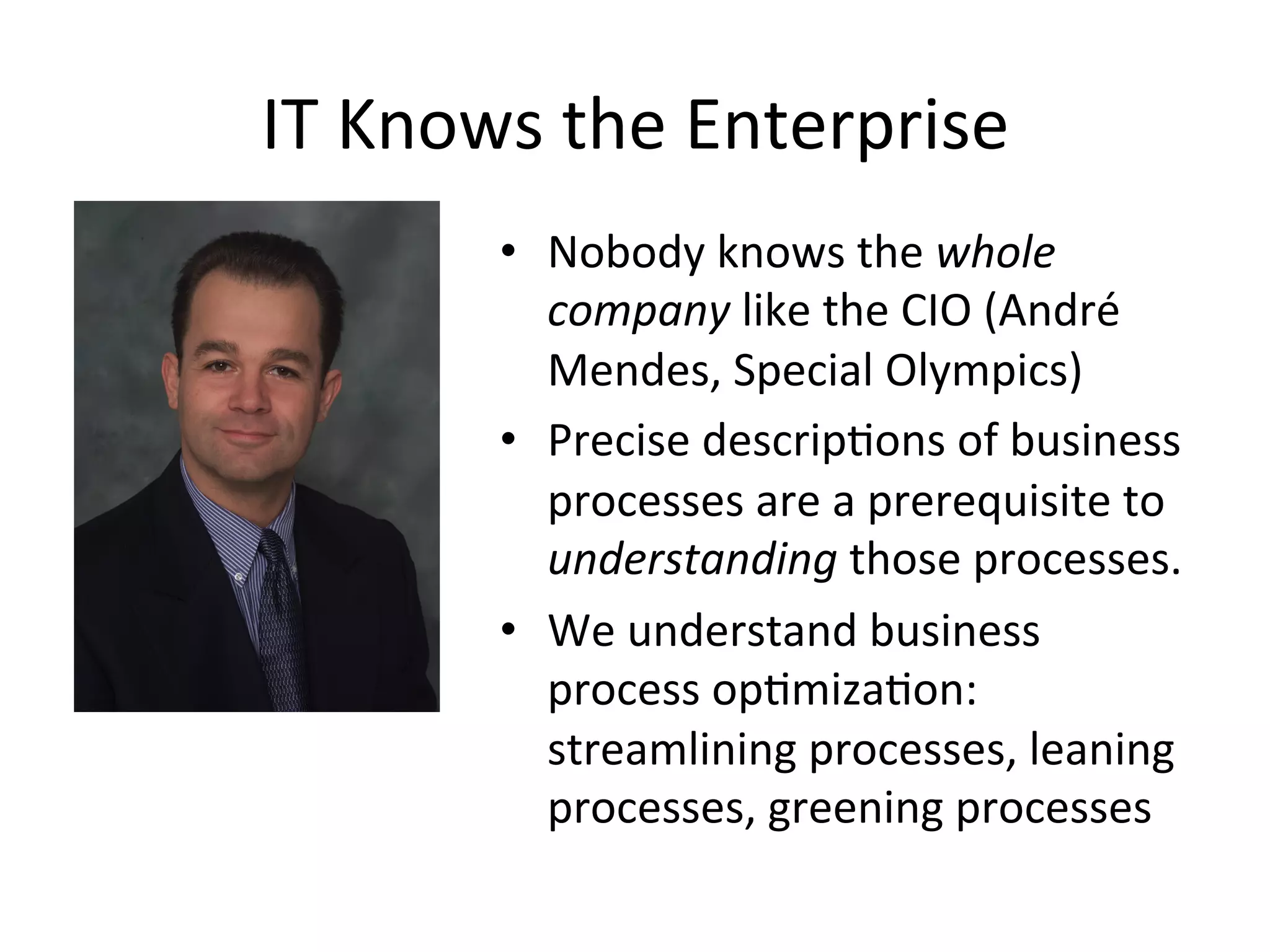 IT	
  Knows	
  the	
  Enterprise	
  
•  Nobody	
  knows	
  the	
  whole	
  
company	
  like	
  the	
  CIO	
  (André	
  
Mendes,	
  Special	
  Olympics)	
  	
  
•  Precise	
  descripQons	
  of	
  business	
  
processes	
  are	
  a	
  prerequisite	
  to	
  
understanding	
  those	
  processes.	
  	
  
•  We	
  understand	
  business	
  
process	
  opQmizaQon:	
  
streamlining	
  processes,	
  leaning	
  
processes,	
  greening	
  processes	
  	
  
 