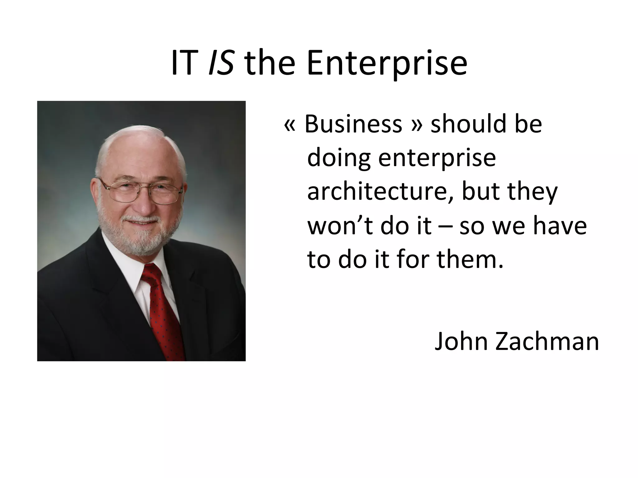 IT	
  IS	
  the	
  Enterprise	
  
«	
  Business	
  »	
  should	
  be	
  
doing	
  enterprise	
  
architecture,	
  but	
  they	
  
won’t	
  do	
  it	
  –	
  so	
  we	
  have	
  
to	
  do	
  it	
  for	
  them.	
  
	
  
John	
  Zachman	
  
 