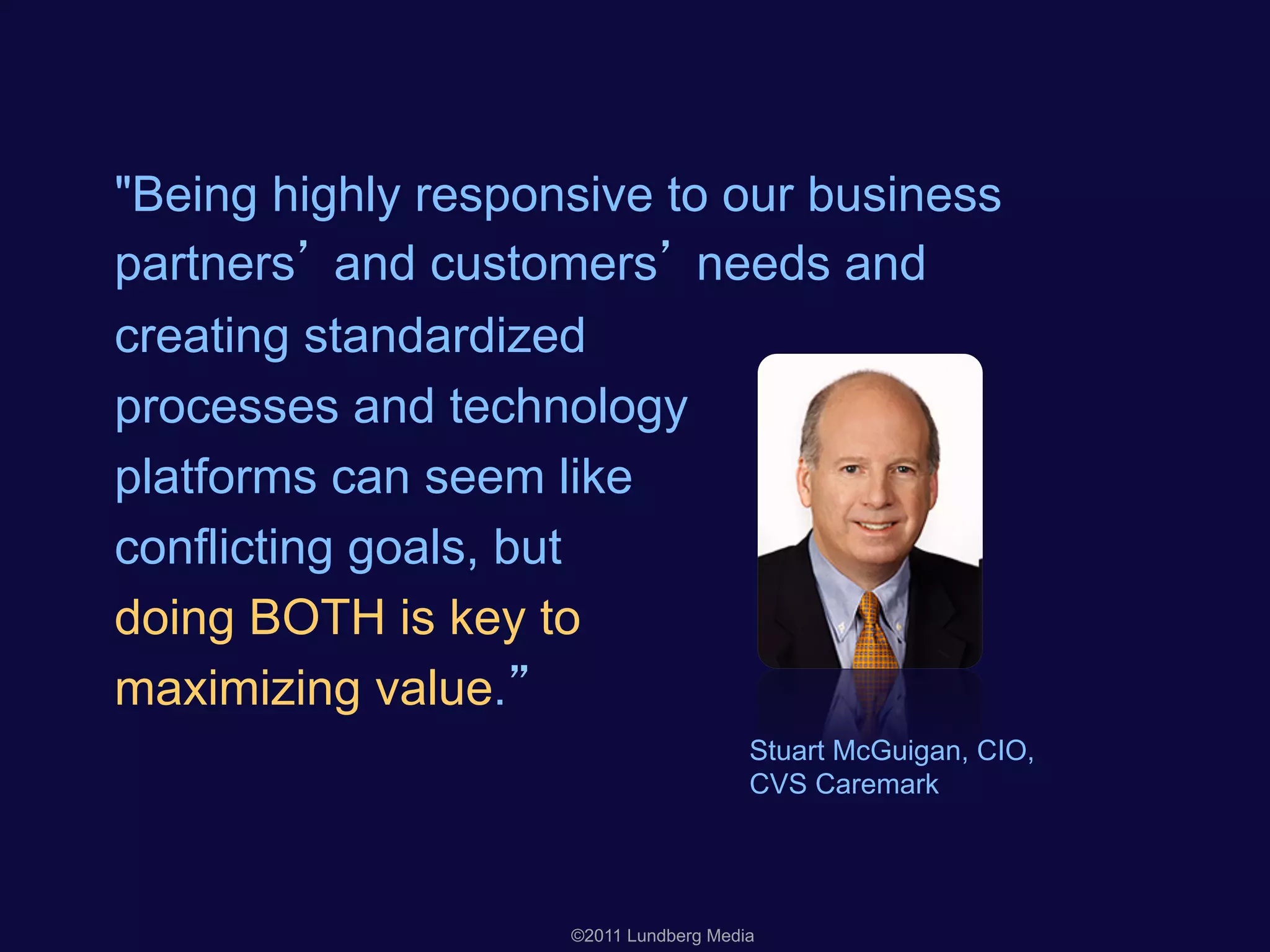 "Being highly responsive to our business
partners and customers needs and
creating standardized
processes and technology
platforms can seem like
conflicting goals, but
doing BOTH is key to
maximizing value.
Stuart McGuigan, CIO,
CVS Caremark
©2011 Lundberg Media
 