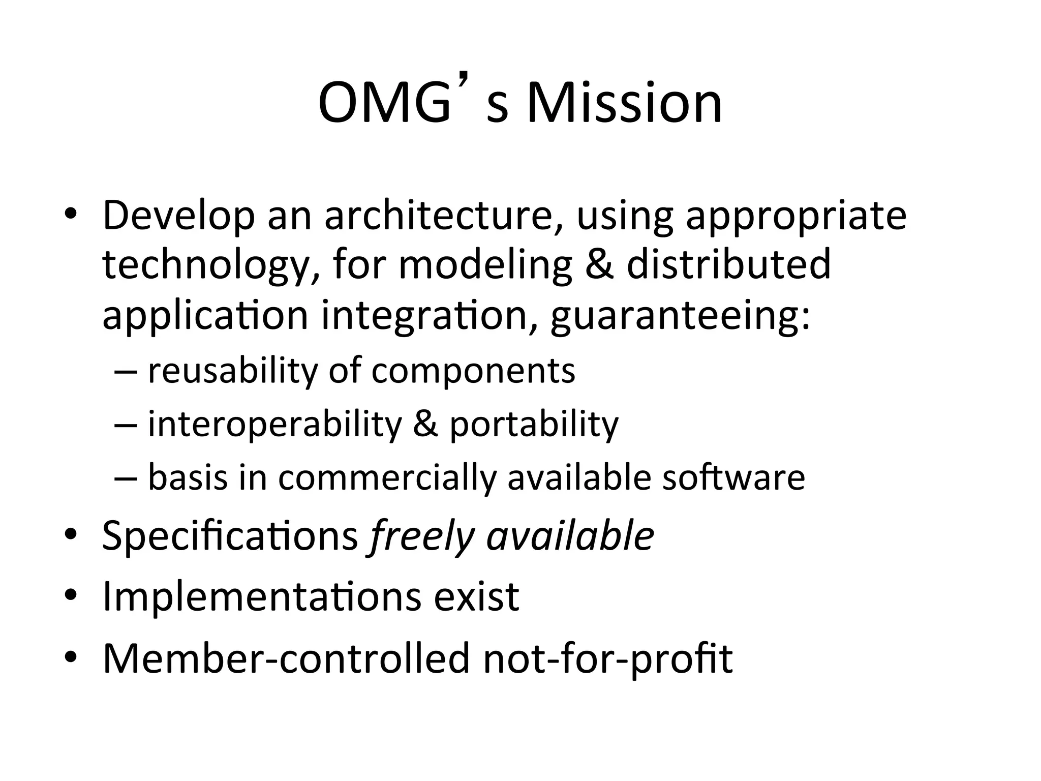 OMG s	
  Mission	
  
•  Develop	
  an	
  architecture,	
  using	
  appropriate	
  
technology,	
  for	
  modeling	
  &	
  distributed	
  
applicaQon	
  integraQon,	
  guaranteeing:	
  
– reusability	
  of	
  components	
  
– interoperability	
  &	
  portability	
  
– basis	
  in	
  commercially	
  available	
  soaware	
  
•  SpeciﬁcaQons	
  freely	
  available	
  
•  ImplementaQons	
  exist	
  
•  Member-­‐controlled	
  not-­‐for-­‐proﬁt	
  
 