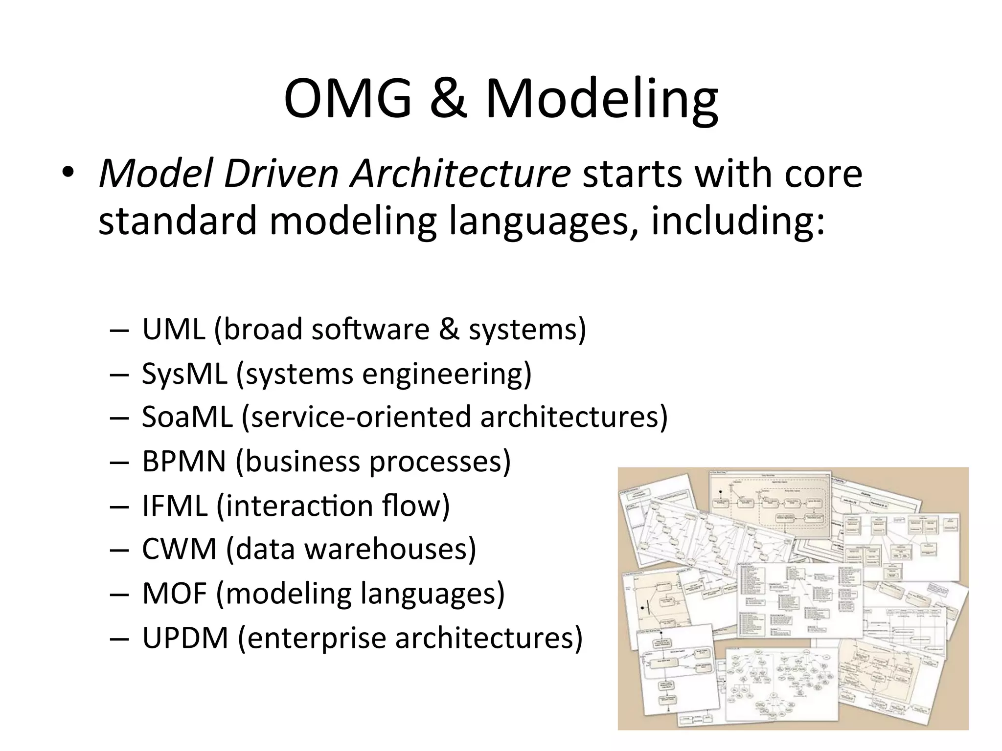 OMG	
  &	
  Modeling	
  
•  Model	
  Driven	
  Architecture	
  starts	
  with	
  core	
  	
  
standard	
  modeling	
  languages,	
  including:	
  
–  UML	
  (broad	
  soaware	
  &	
  systems)	
  
–  SysML	
  (systems	
  engineering)	
  
–  SoaML	
  (service-­‐oriented	
  architectures)	
  
–  BPMN	
  (business	
  processes)	
  
–  IFML	
  (interacQon	
  ﬂow)	
  
–  CWM	
  (data	
  warehouses)	
  
–  MOF	
  (modeling	
  languages)	
  
–  UPDM	
  (enterprise	
  architectures)	
  
 