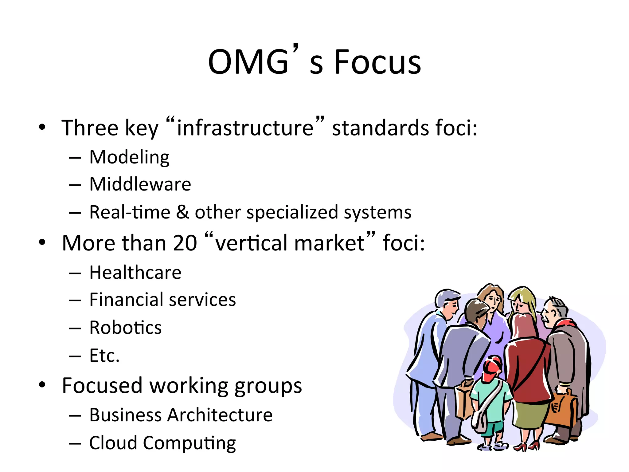 OMG s	
  Focus	
  
•  Three	
  key	
   infrastructure 	
  standards	
  foci:	
  
–  Modeling	
  
–  Middleware	
  
–  Real-­‐Qme	
  &	
  other	
  specialized	
  systems	
  
•  More	
  than	
  20	
   verQcal	
  market 	
  foci:	
  
–  Healthcare	
  
–  Financial	
  services	
  
–  RoboQcs	
  
–  Etc.	
  
•  Focused	
  working	
  groups	
  
–  Business	
  Architecture	
  
–  Cloud	
  CompuQng	
  
 