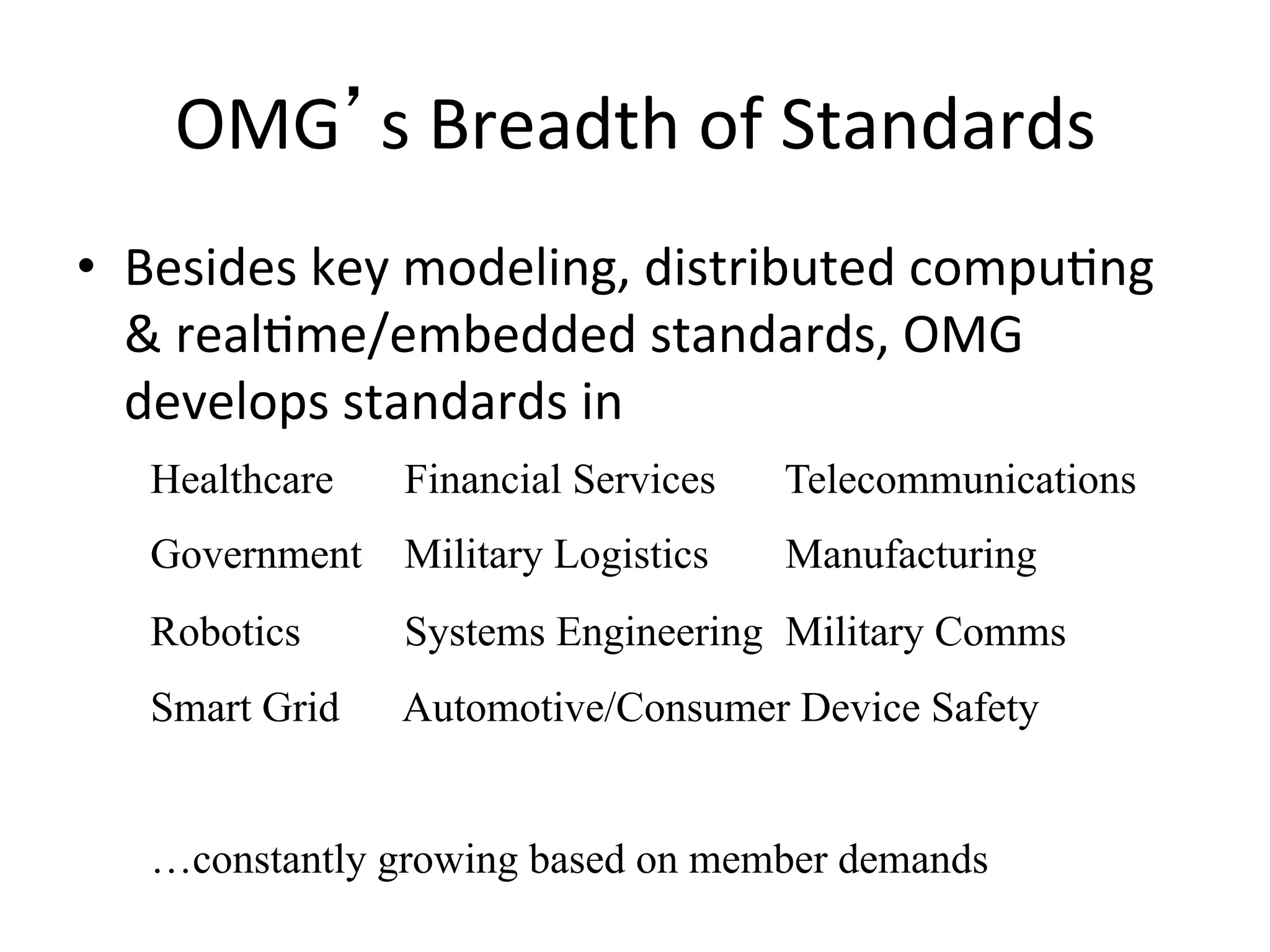 OMG s	
  Breadth	
  of	
  Standards	
  
•  Besides	
  key	
  modeling,	
  distributed	
  compuQng	
  
&	
  realQme/embedded	
  standards,	
  OMG	
  
develops	
  standards	
  in	
  
Healthcare Financial Services Telecommunications
Government Military Logistics Manufacturing
Robotics Systems Engineering Military Comms
Smart Grid Automotive/Consumer Device Safety
…constantly growing based on member demands
 