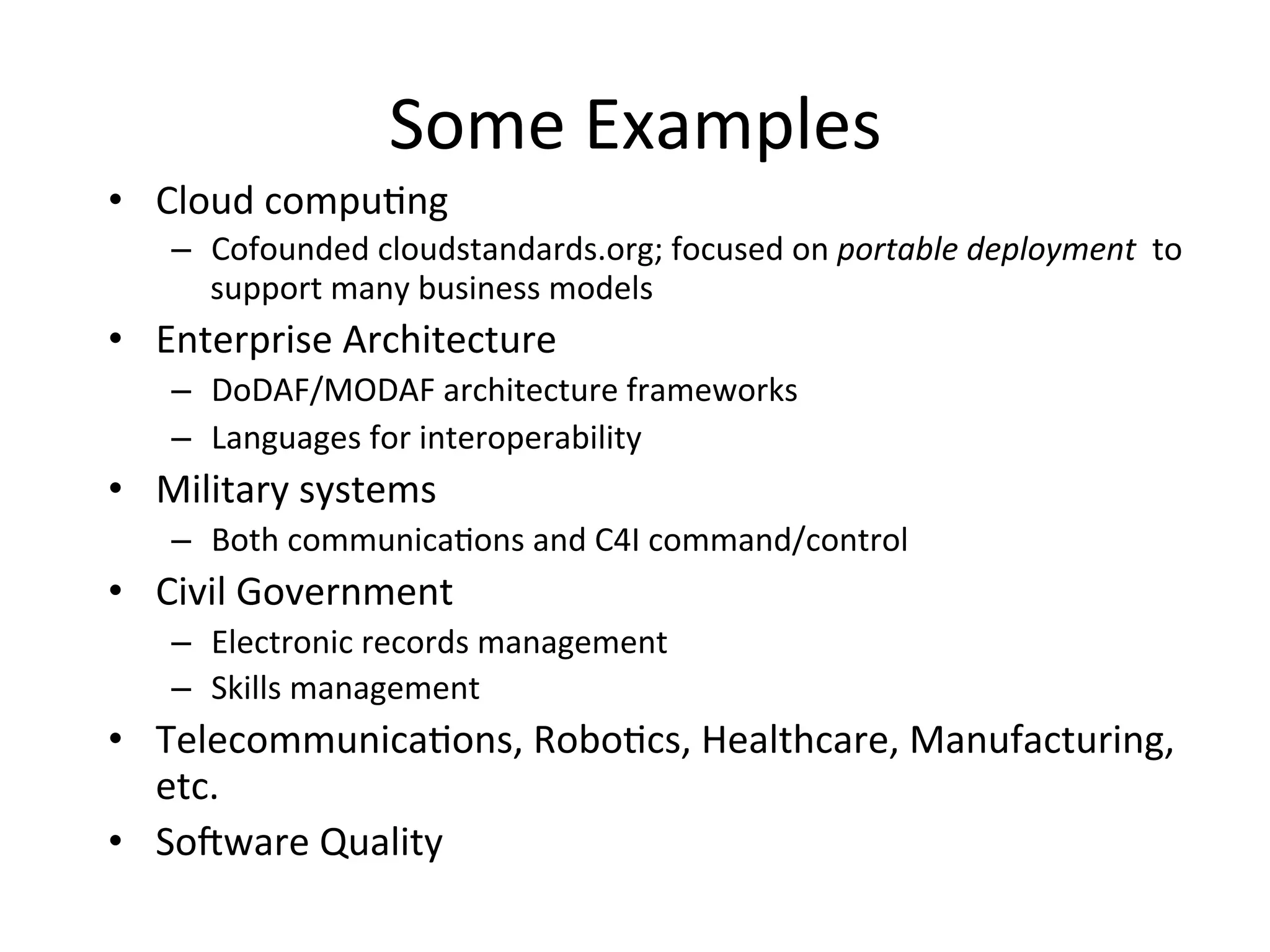 Some	
  Examples	
  
•  Cloud	
  compuQng	
  
–  Cofounded	
  cloudstandards.org;	
  focused	
  on	
  portable	
  deployment	
  	
  to	
  
support	
  many	
  business	
  models	
  
•  Enterprise	
  Architecture	
  
–  DoDAF/MODAF	
  architecture	
  frameworks	
  
–  Languages	
  for	
  interoperability	
  
•  Military	
  systems	
  
–  Both	
  communicaQons	
  and	
  C4I	
  command/control	
  
•  Civil	
  Government	
  
–  Electronic	
  records	
  management	
  
–  Skills	
  management	
  
•  TelecommunicaQons,	
  RoboQcs,	
  Healthcare,	
  Manufacturing,	
  
etc.	
  
•  Soaware	
  Quality	
  
 