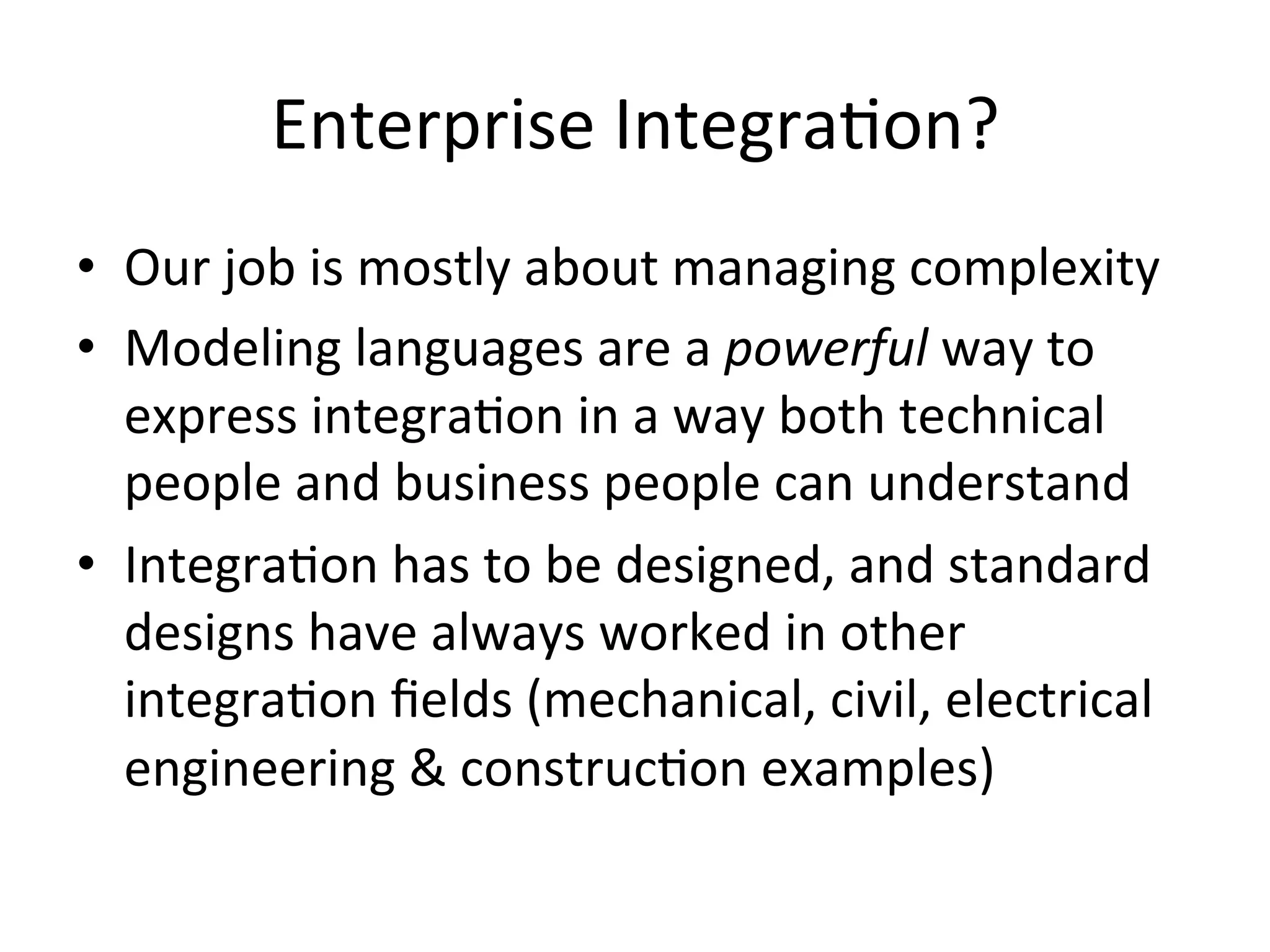 Enterprise	
  IntegraQon?	
  
•  Our	
  job	
  is	
  mostly	
  about	
  managing	
  complexity	
  
•  Modeling	
  languages	
  are	
  a	
  powerful	
  way	
  to	
  
express	
  integraQon	
  in	
  a	
  way	
  both	
  technical	
  
people	
  and	
  business	
  people	
  can	
  understand	
  
•  IntegraQon	
  has	
  to	
  be	
  designed,	
  and	
  standard	
  
designs	
  have	
  always	
  worked	
  in	
  other	
  
integraQon	
  ﬁelds	
  (mechanical,	
  civil,	
  electrical	
  
engineering	
  &	
  construcQon	
  examples)	
  
 