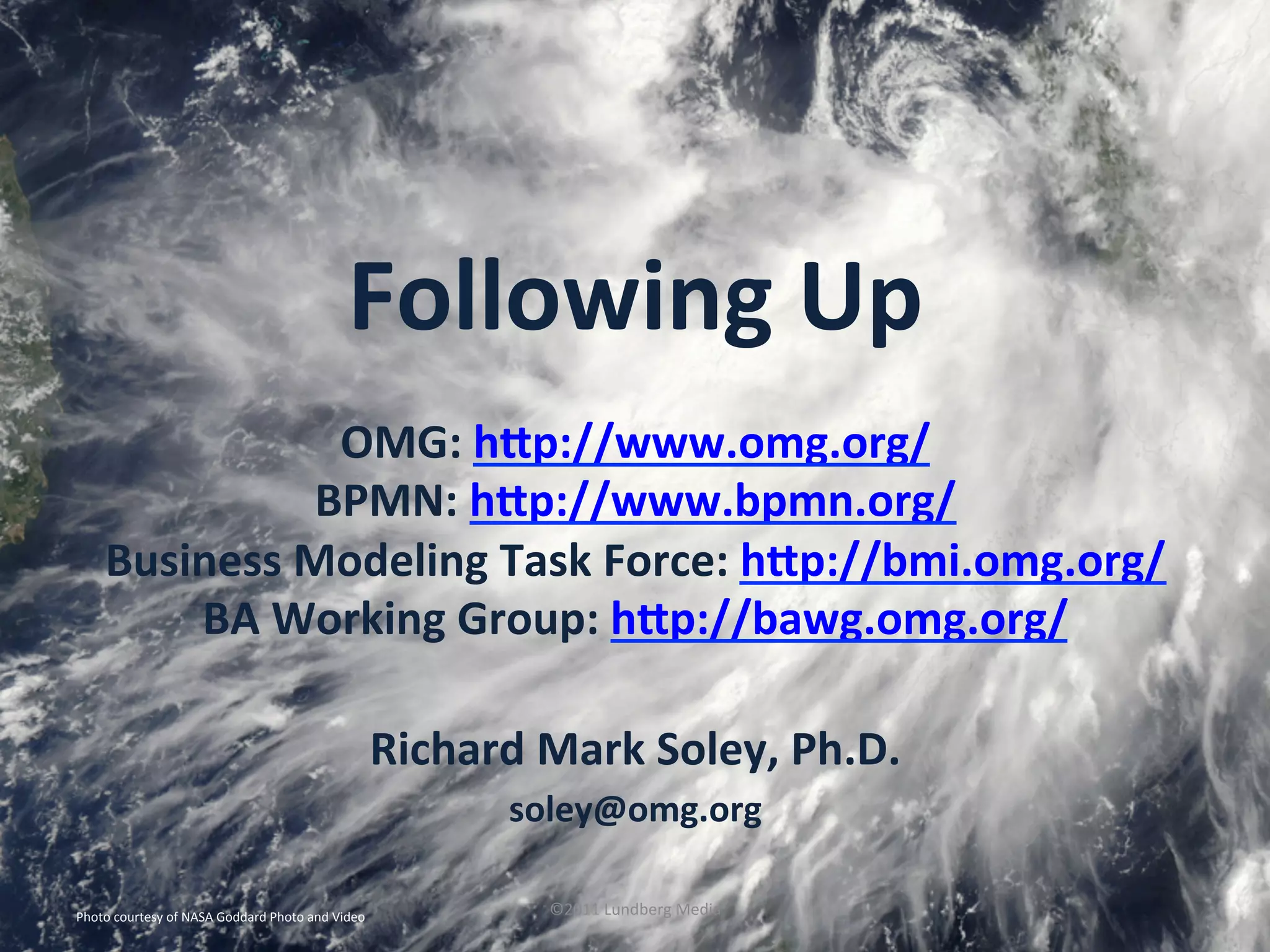 Photo	
  courtesy	
  of	
  NASA	
  Goddard	
  Photo	
  and	
  Video	
   ©2011	
  Lundberg	
  Media	
  
Richard	
  Mark	
  Soley,	
  Ph.D.	
  
soley@omg.org	
  
OMG:	
  hKp://www.omg.org/	
  
BPMN:	
  hKp://www.bpmn.org/	
  	
  
Business	
  Modeling	
  Task	
  Force:	
  hKp://bmi.omg.org/	
  	
  
BA	
  Working	
  Group:	
  hKp://bawg.omg.org/	
  	
  
Following	
  Up	
  
 