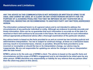 © 2012 KPMG LLP, a Canadian limited liability partnership and a member firm of the KPMG network of independent
member firms affiliated with KPMG International Cooperative (KPMG International), a Swiss entity.
All rights reserved.
Restrictions and Limitations
1
ANY TAX ADVICE IN THIS COMMUNICATION IS NOT INTENDED OR WRITTEN BY KPMG TO BE
USED, AND CANNOT BE USED, BY A CLIENT OR ANY OTHER PERSON OR ENTITY FOR THE
PURPOSE OF (i) AVOIDING PENALTIES THAT MAY BE IMPOSED ON ANY TAXPAYER OR (ii)
PROMOTING, MARKETING OR RECOMMENDING TO ANOTHER PARTY ANY MATTERS ADDRESSED
HEREIN.
The information contained herein is of a general nature and is not intended to address the
circumstances of any particular individual or entity. Although we endeavor to provide accurate and
timely information, there can be no guarantee that such information is accurate as of the date it is
received or that it will continue to be accurate in the future. No one should act on such information
without appropriate professional advice after a thorough examination of the particular situation.
Any advice herein is based on the facts provided to us and on current tax law including judicial and
administrative interpretation. Tax law is subject to continual change, at times on a retroactive basis
and may result in incremental taxes, interest, or penalties. Should the facts provided to us be
incorrect or incomplete or should the law or its interpretation change, our advice may be
inappropriate. We are not responsible for updating our advice for changes in law or interpretation
after the date hereof.
KPMG’s advice is for the sole use of KPMG’s client. The advice is based on the specific facts and
circumstances and the scope of KPMG’s engagement and is not intended to be relied upon by any
other person. KPMG disclaims any responsibility or liability for any reliance that any person other
than the client may place on this advice.
 