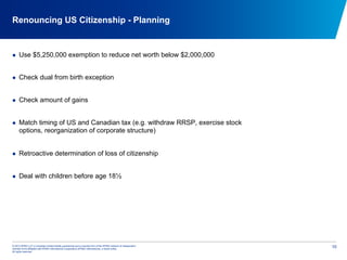© 2012 KPMG LLP, a Canadian limited liability partnership and a member firm of the KPMG network of independent
member firms affiliated with KPMG International Cooperative (KPMG International), a Swiss entity.
All rights reserved.
10
Renouncing US Citizenship - Planning
  Use $5,250,000 exemption to reduce net worth below $2,000,000
  Check dual from birth exception
  Check amount of gains
  Match timing of US and Canadian tax (e.g. withdraw RRSP, exercise stock
options, reorganization of corporate structure)
  Retroactive determination of loss of citizenship
  Deal with children before age 18½
 
