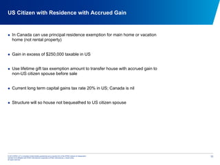 © 2012 KPMG LLP, a Canadian limited liability partnership and a member firm of the KPMG network of independent
member firms affiliated with KPMG International Cooperative (KPMG International), a Swiss entity.
All rights reserved.
11
US Citizen with Residence with Accrued Gain
  In Canada can use principal residence exemption for main home or vacation
home (not rental property)
  Gain in excess of $250,000 taxable in US
  Use lifetime gift tax exemption amount to transfer house with accrued gain to
non-US citizen spouse before sale
  Current long term capital gains tax rate 20% in US; Canada is nil
  Structure will so house not bequeathed to US citizen spouse
 