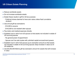© 2012 KPMG LLP, a Canadian limited liability partnership and a member firm of the KPMG network of independent
member firms affiliated with KPMG International Cooperative (KPMG International), a Swiss entity.
All rights reserved.
12
US Citizen Estate Planning
  Reduce worldwide assets
  Do not increase worldwide assets
  Estate freeze results in gift for US tax purposes
-  Preferred shares deemed to have zero value unless fixed cumulative
dividend
  Use annual gift tax exemptions
-  $14,000 to anyone
-  $143,000 to non-resident alien spouse
  Pay tuition and medical expenses directly
  Establish trust in will of non-US spouse so that assets not included in estate of
US surviving spouse
-  No general power of appointment
-  Spouse can’t be sole trustee with unlimited capital encroachment powers
  Establish trust in will of US spouse (up to exemption amount) so that assets
not included in estate of US surviving spouse; keep increase in value out of
US estate tax
  Use $5,250,000 lifetime gift tax exemption amount for assets that will increase
in value
 