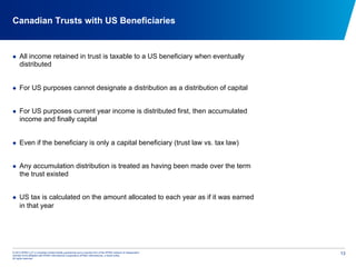 © 2012 KPMG LLP, a Canadian limited liability partnership and a member firm of the KPMG network of independent
member firms affiliated with KPMG International Cooperative (KPMG International), a Swiss entity.
All rights reserved.
13
Canadian Trusts with US Beneficiaries
  All income retained in trust is taxable to a US beneficiary when eventually
distributed
  For US purposes cannot designate a distribution as a distribution of capital
  For US purposes current year income is distributed first, then accumulated
income and finally capital
  Even if the beneficiary is only a capital beneficiary (trust law vs. tax law)
  Any accumulation distribution is treated as having been made over the term
the trust existed
  US tax is calculated on the amount allocated to each year as if it was earned
in that year
 