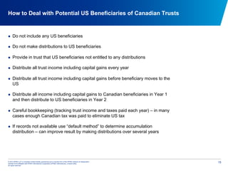 © 2012 KPMG LLP, a Canadian limited liability partnership and a member firm of the KPMG network of independent
member firms affiliated with KPMG International Cooperative (KPMG International), a Swiss entity.
All rights reserved.
15
How to Deal with Potential US Beneficiaries of Canadian Trusts
  Do not include any US beneficiaries
  Do not make distributions to US beneficiaries
  Provide in trust that US beneficiaries not entitled to any distributions
  Distribute all trust income including capital gains every year
  Distribute all trust income including capital gains before beneficiary moves to the
US
  Distribute all income including capital gains to Canadian beneficiaries in Year 1
and then distribute to US beneficiaries in Year 2
  Careful bookkeeping (tracking trust income and taxes paid each year) – in many
cases enough Canadian tax was paid to eliminate US tax
  If records not available use “default method” to determine accumulation
distribution – can improve result by making distributions over several years
 