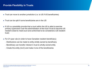 © 2012 KPMG LLP, a Canadian limited liability partnership and a member firm of the KPMG network of independent
member firms affiliated with KPMG International Cooperative (KPMG International), a Swiss entity.
All rights reserved.
16
Provide Flexibility in Trusts
  Trust can move to another jurisdiction (i.e. to US if US beneficiaries)
  Trust can be split if some beneficiaries are in the US
  If US is a possibility provide that a court within the US is able to exercise
primary supervision over the administration of the trust if trust to become US
resident (need to meet court and control test to be considered a US resident
trust)
  For 21-year rule (in order to have Canadian resident beneficiary):
-  Distributions can be made to entity wholly owned by beneficiary
-  Beneficiary can transfer interest in trust to wholly owned entity
-  Create the entity (ULC) and make it one of the beneficiaries
 