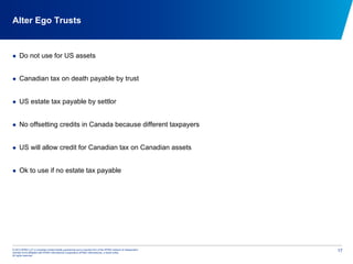 © 2012 KPMG LLP, a Canadian limited liability partnership and a member firm of the KPMG network of independent
member firms affiliated with KPMG International Cooperative (KPMG International), a Swiss entity.
All rights reserved.
17
Alter Ego Trusts
  Do not use for US assets
  Canadian tax on death payable by trust
  US estate tax payable by settlor
  No offsetting credits in Canada because different taxpayers
  US will allow credit for Canadian tax on Canadian assets
  Ok to use if no estate tax payable
 